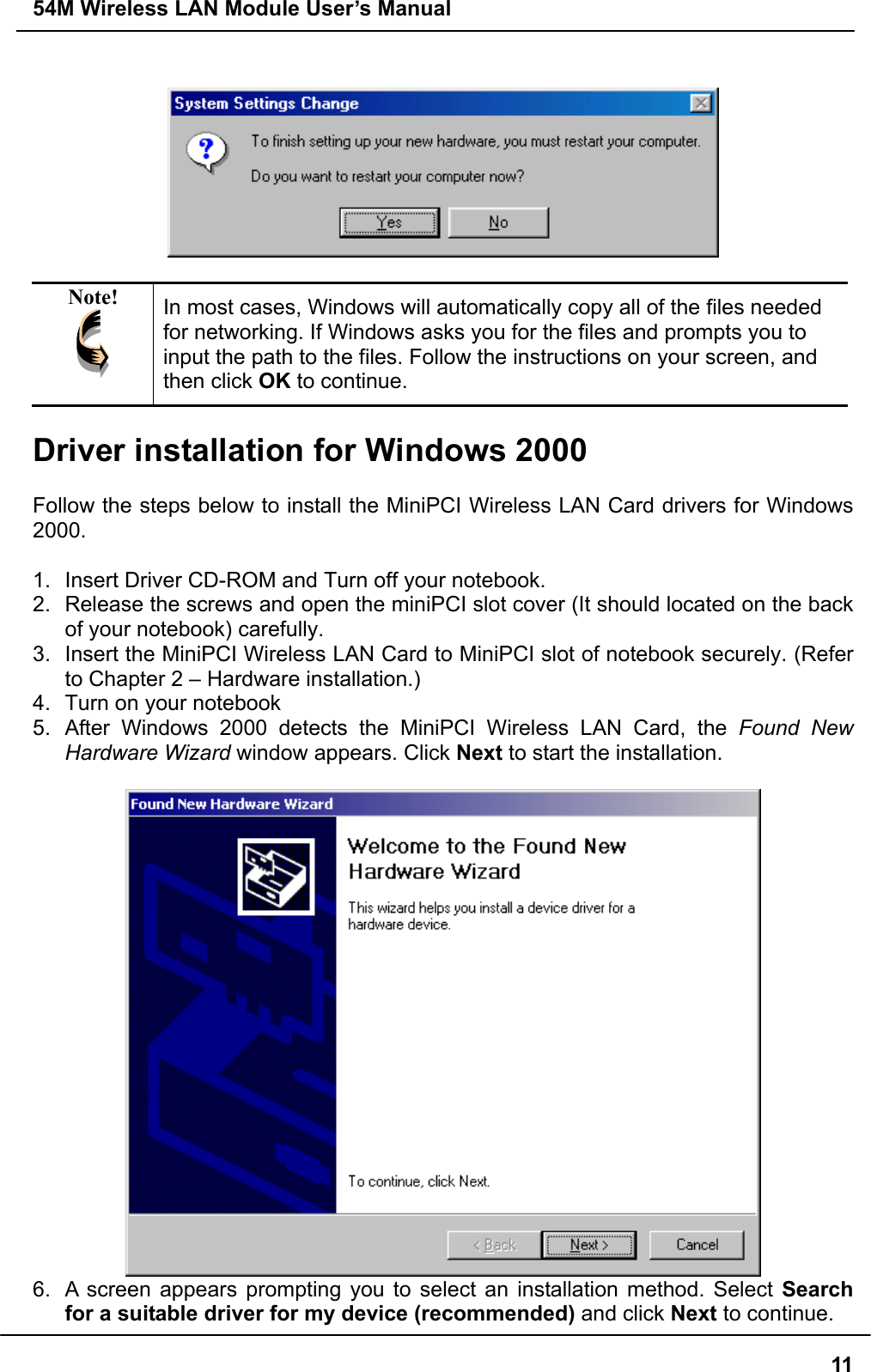 54M Wireless LAN Module User’s Manual  11   Note!  In most cases, Windows will automatically copy all of the files needed for networking. If Windows asks you for the files and prompts you to input the path to the files. Follow the instructions on your screen, and then click OK to continue.  Driver installation for Windows 2000  Follow the steps below to install the MiniPCI Wireless LAN Card drivers for Windows 2000.  1.  Insert Driver CD-ROM and Turn off your notebook. 2.  Release the screws and open the miniPCI slot cover (It should located on the back of your notebook) carefully. 3.  Insert the MiniPCI Wireless LAN Card to MiniPCI slot of notebook securely. (Refer to Chapter 2 – Hardware installation.) 4.  Turn on your notebook 5.  After Windows 2000 detects the MiniPCI Wireless LAN Card, the Found New Hardware Wizard window appears. Click Next to start the installation.   6.  A screen appears prompting you to select an installation method. Select Search for a suitable driver for my device (recommended) and click Next to continue.  