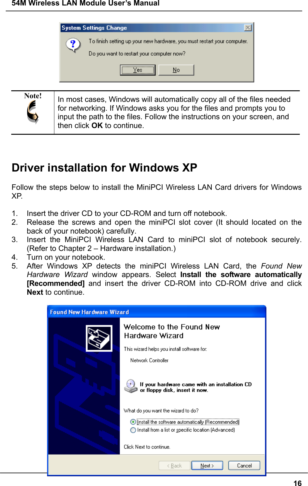 54M Wireless LAN Module User’s Manual  16  Note!  In most cases, Windows will automatically copy all of the files needed for networking. If Windows asks you for the files and prompts you to input the path to the files. Follow the instructions on your screen, and then click OK to continue.    Driver installation for Windows XP  Follow the steps below to install the MiniPCI Wireless LAN Card drivers for Windows XP.  1.  Insert the driver CD to your CD-ROM and turn off notebook. 2.  Release the screws and open the miniPCI slot cover (It should located on the back of your notebook) carefully. 3.  Insert the MiniPCI Wireless LAN Card to miniPCI slot of notebook securely. (Refer to Chapter 2 – Hardware installation.) 4.  Turn on your notebook. 5.  After Windows XP detects the miniPCI Wireless LAN Card, the Found New Hardware Wizard window appears. Select Install the software automatically [Recommended] and insert the driver CD-ROM into CD-ROM drive and click Next to continue.   