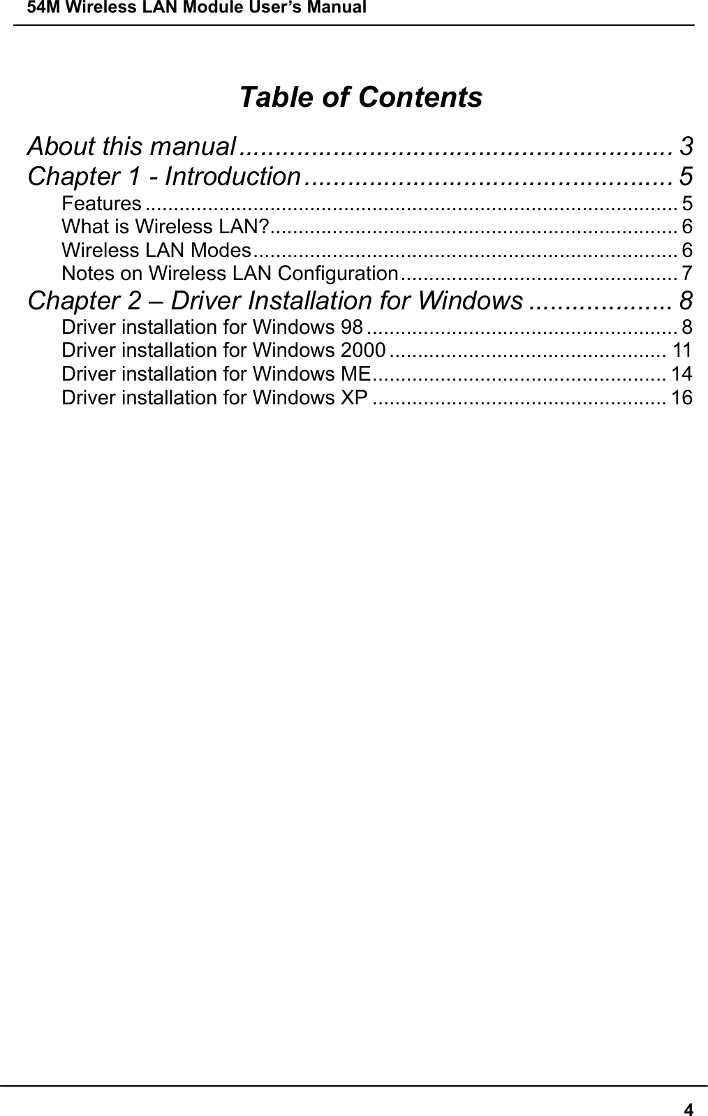 54M Wireless LAN Module User’s Manual  4 Table of Contents About this manual ............................................................ 3 Chapter 1 - Introduction................................................... 5 Features .............................................................................................. 5 What is Wireless LAN?........................................................................ 6 Wireless LAN Modes........................................................................... 6 Notes on Wireless LAN Configuration................................................. 7 Chapter 2 – Driver Installation for Windows .................... 8 Driver installation for Windows 98 ....................................................... 8 Driver installation for Windows 2000 ................................................. 11 Driver installation for Windows ME.................................................... 14 Driver installation for Windows XP .................................................... 16  