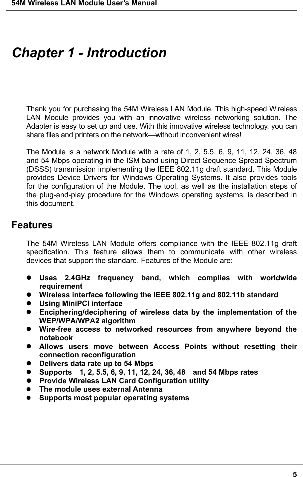 54M Wireless LAN Module User’s Manual  5  Chapter 1 - Introduction  Thank you for purchasing the 54M Wireless LAN Module. This high-speed Wireless LAN Module provides you with an innovative wireless networking solution. The Adapter is easy to set up and use. With this innovative wireless technology, you can share files and printers on the network—without inconvenient wires!    The Module is a network Module with a rate of 1, 2, 5.5, 6, 9, 11, 12, 24, 36, 48   and 54 Mbps operating in the ISM band using Direct Sequence Spread Spectrum (DSSS) transmission implementing the IEEE 802.11g draft standard. This Module provides Device Drivers for Windows Operating Systems. It also provides tools for the configuration of the Module. The tool, as well as the installation steps of the plug-and-play procedure for the Windows operating systems, is described in this document.  Features  The 54M Wireless LAN Module offers compliance with the IEEE 802.11g draft specification. This feature allows them to communicate with other wireless devices that support the standard. Features of the Module are:   Uses 2.4GHz frequency band, which complies with worldwide requirement  Wireless interface following the IEEE 802.11g and 802.11b standard    Using MiniPCI interface  Enciphering/deciphering of wireless data by the implementation of the WEP/WPA/WPA2 algorithm    Wire-free access to networked resources from anywhere beyond the notebook  Allows users move between Access Points without resetting their connection reconfiguration  Delivers data rate up to 54 Mbps  Supports    1, 2, 5.5, 6, 9, 11, 12, 24, 36, 48    and 54 Mbps rates  Provide Wireless LAN Card Configuration utility   The module uses external Antenna     Supports most popular operating systems  