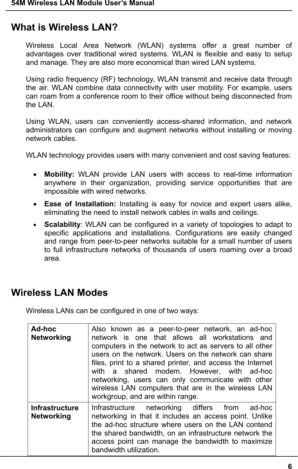 54M Wireless LAN Module User’s Manual  6What is Wireless LAN?  Wireless Local Area Network (WLAN) systems offer a great number of advantages over traditional wired systems. WLAN is flexible and easy to setup and manage. They are also more economical than wired LAN systems.  Using radio frequency (RF) technology, WLAN transmit and receive data through the air. WLAN combine data connectivity with user mobility. For example, users can roam from a conference room to their office without being disconnected from the LAN.  Using WLAN, users can conveniently access-shared information, and network administrators can configure and augment networks without installing or moving network cables.  WLAN technology provides users with many convenient and cost saving features:  •  Mobility: WLAN provide LAN users with access to real-time information anywhere in their organization, providing service opportunities that are impossible with wired networks. •  Ease of Installation: Installing is easy for novice and expert users alike, eliminating the need to install network cables in walls and ceilings.   •  Scalability: WLAN can be configured in a variety of topologies to adapt to specific applications and installations. Configurations are easily changed and range from peer-to-peer networks suitable for a small number of users to full infrastructure networks of thousands of users roaming over a broad area.   Wireless LAN Modes  Wireless LANs can be configured in one of two ways:  Ad-hoc  Networking Also known as a peer-to-peer network, an ad-hoc network is one that allows all workstations and computers in the network to act as servers to all other users on the network. Users on the network can share files, print to a shared printer, and access the Internet with a shared modem. However, with ad-hoc networking, users can only communicate with other wireless LAN computers that are in the wireless LAN workgroup, and are within range. Infrastructure Networking Infrastructure networking differs from ad-hoc networking in that it includes an access point. Unlike the ad-hoc structure where users on the LAN contend the shared bandwidth, on an infrastructure network the access point can manage the bandwidth to maximize bandwidth utilization.   