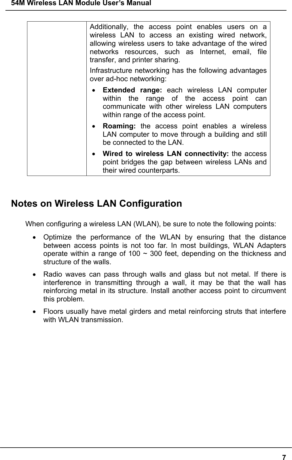 54M Wireless LAN Module User’s Manual  7Additionally, the access point enables users on a wireless LAN to access an existing wired network, allowing wireless users to take advantage of the wired networks resources, such as Internet, email, file transfer, and printer sharing.   Infrastructure networking has the following advantages over ad-hoc networking: •  Extended range: each wireless LAN computer within the range of the access point can communicate with other wireless LAN computers within range of the access point. •  Roaming: the access point enables a wireless LAN computer to move through a building and still be connected to the LAN. •  Wired to wireless LAN connectivity: the access point bridges the gap between wireless LANs and their wired counterparts.   Notes on Wireless LAN Configuration  When configuring a wireless LAN (WLAN), be sure to note the following points: •  Optimize the performance of the WLAN by ensuring that the distance between access points is not too far. In most buildings, WLAN Adapters operate within a range of 100 ~ 300 feet, depending on the thickness and structure of the walls.   •  Radio waves can pass through walls and glass but not metal. If there is interference in transmitting through a wall, it may be that the wall has reinforcing metal in its structure. Install another access point to circumvent this problem. •  Floors usually have metal girders and metal reinforcing struts that interfere with WLAN transmission.     