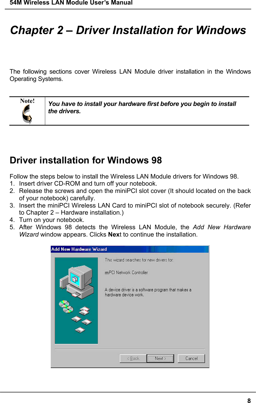 54M Wireless LAN Module User’s Manual  8Chapter 2 – Driver Installation for Windows The following sections cover Wireless LAN Module driver installation in the Windows Operating Systems.   Note!  You have to install your hardware first before you begin to install the drivers.     Driver installation for Windows 98  Follow the steps below to install the Wireless LAN Module drivers for Windows 98. 1.  Insert driver CD-ROM and turn off your notebook. 2.  Release the screws and open the miniPCI slot cover (It should located on the back of your notebook) carefully. 3.  Insert the miniPCI Wireless LAN Card to miniPCI slot of notebook securely. (Refer to Chapter 2 – Hardware installation.) 4.  Turn on your notebook. 5. After Windows 98 detects the Wireless LAN Module, the Add New Hardware Wizard window appears. Clicks Next to continue the installation.      