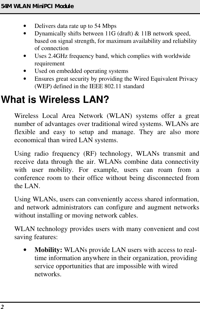 54M WLAN MiniPCI Module 2  • Delivers data rate up to 54 Mbps • Dynamically shifts between 11G (draft) &amp; 11B network speed, based on signal strength, for maximum availability and reliability of connection • Uses 2.4GHz frequency band, which complies with worldwide requirement • Used on embedded operating systems • Ensures great security by providing the Wired Equivalent Privacy (WEP) defined in the IEEE 802.11 standard What is Wireless LAN? Wireless Local Area Network (WLAN) systems offer a great number of advantages over traditional wired systems. WLANs are flexible and easy to setup and manage. They are also more economical than wired LAN systems. Using radio frequency (RF) technology, WLANs transmit and receive data through the air. WLANs combine data connectivity with user mobility. For example, users can roam from a conference room to their office without being disconnected from the LAN. Using WLANs, users can conveniently access shared information, and network administrators can configure and augment networks without installing or moving network cables. WLAN technology provides users with many convenient and cost saving features: • Mobility: WLANs provide LAN users with access to real-time information anywhere in their organization, providing service opportunities that are impossible with wired networks. 