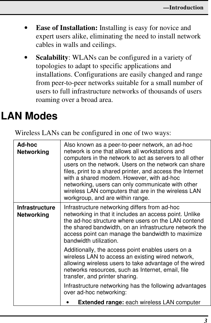  —Introduction  3 • Ease of Installation: Installing is easy for novice and expert users alike, eliminating the need to install network cables in walls and ceilings.  • Scalability: WLANs can be configured in a variety of topologies to adapt to specific applications and installations. Configurations are easily changed and range from peer-to-peer networks suitable for a small number of users to full infrastructure networks of thousands of users roaming over a broad area. LAN Modes Wireless LANs can be configured in one of two ways: Ad-hoc  Networking Also known as a peer-to-peer network, an ad-hoc network is one that allows all workstations and computers in the network to act as servers to all other users on the network. Users on the network can share files, print to a shared printer, and access the Internet with a shared modem. However, with ad-hoc networking, users can only communicate with other wireless LAN computers that are in the wireless LAN workgroup, and are within range. Infrastructure Networking Infrastructure networking differs from ad-hoc networking in that it includes an access point. Unlike the ad-hoc structure where users on the LAN contend the shared bandwidth, on an infrastructure network the access point can manage the bandwidth to maximize bandwidth utilization.  Additionally, the access point enables users on a wireless LAN to access an existing wired network, allowing wireless users to take advantage of the wired networks resources, such as Internet, email, file transfer, and printer sharing.  Infrastructure networking has the following advantages over ad-hoc networking: • Extended range: each wireless LAN computer 