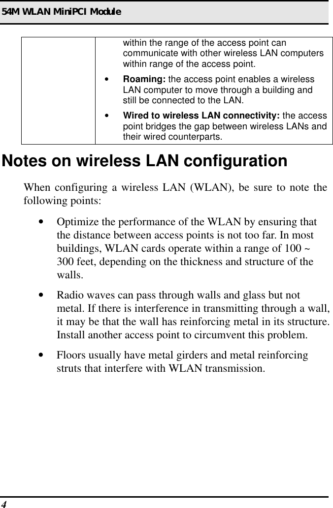 54M WLAN MiniPCI Module 4  within the range of the access point can communicate with other wireless LAN computers within range of the access point. • Roaming: the access point enables a wireless LAN computer to move through a building and still be connected to the LAN. • Wired to wireless LAN connectivity: the access point bridges the gap between wireless LANs and their wired counterparts. Notes on wireless LAN configuration When configuring a wireless LAN (WLAN), be sure to note the following points: • Optimize the performance of the WLAN by ensuring that the distance between access points is not too far. In most buildings, WLAN cards operate within a range of 100 ~ 300 feet, depending on the thickness and structure of the walls.  • Radio waves can pass through walls and glass but not metal. If there is interference in transmitting through a wall, it may be that the wall has reinforcing metal in its structure. Install another access point to circumvent this problem. • Floors usually have metal girders and metal reinforcing struts that interfere with WLAN transmission.  