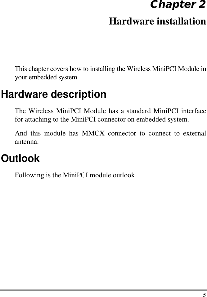  5 Chapter 2 Hardware installation This chapter covers how to installing the Wireless MiniPCI Module in your embedded system. Hardware description The Wireless MiniPCI Module has a standard MiniPCI interface for attaching to the MiniPCI connector on embedded system.  And this module has MMCX connector to connect to external antenna. Outlook Following is the MiniPCI module outlook 