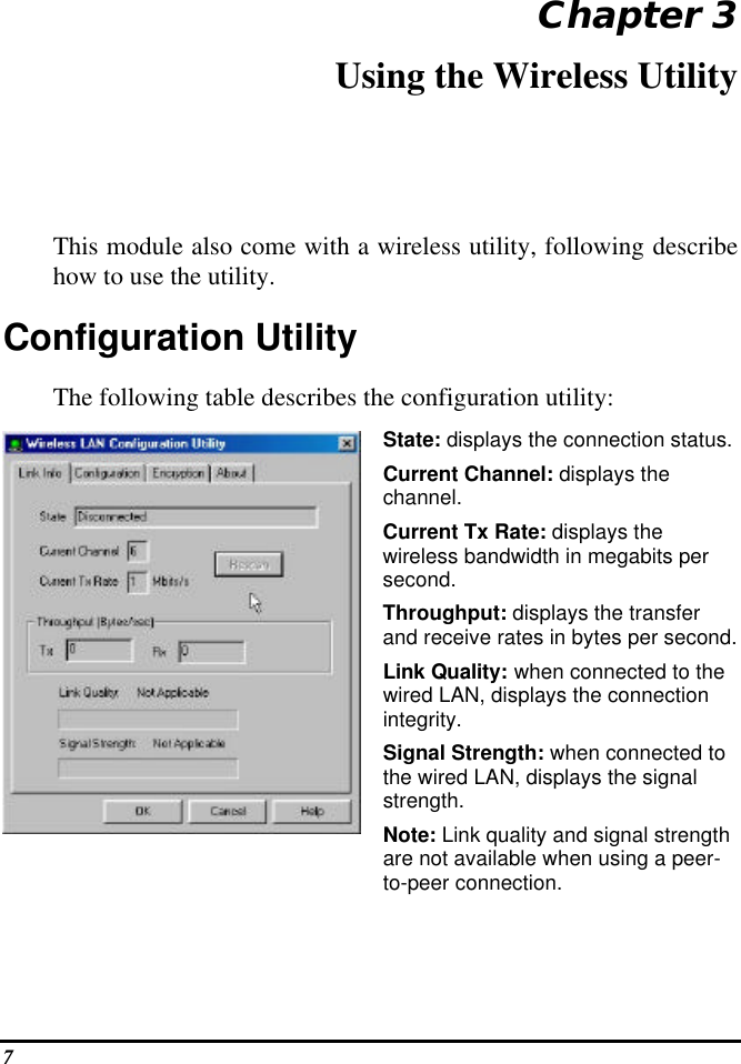  7 Chapter 3 Using the Wireless Utility This module also come with a wireless utility, following describe how to use the utility.  Configuration Utility  The following table describes the configuration utility:  State: displays the connection status. Current Channel: displays the channel. Current Tx Rate: displays the wireless bandwidth in megabits per second. Throughput: displays the transfer and receive rates in bytes per second. Link Quality: when connected to the wired LAN, displays the connection integrity.  Signal Strength: when connected to the wired LAN, displays the signal strength. Note: Link quality and signal strength are not available when using a peer-to-peer connection. 