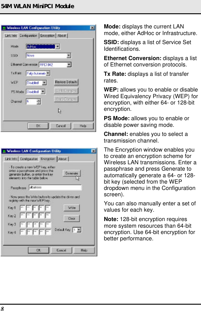 54M WLAN MiniPCI Module 8   Mode: displays the current LAN mode, either AdHoc or Infrastructure. SSID: displays a list of Service Set Identifications. Ethernet Conversion: displays a list of Ethernet conversion protocols. Tx Rate: displays a list of transfer rates. WEP: allows you to enable or disable Wired Equivalency Privacy (WEP) for encryption, with either 64- or 128-bit encryption. PS Mode: allows you to enable or disable power saving mode. Channel: enables you to select a transmission channel.  The Encryption window enables you to create an encryption scheme for Wireless LAN transmissions. Enter a passphrase and press Generate to automatically generate a 64- or 128-bit key (selected from the WEP dropdown menu in the Configuration screen).  You can also manually enter a set of values for each key. Note: 128-bit encryption requires more system resources than 64-bit encryption. Use 64-bit encryption for better performance. 