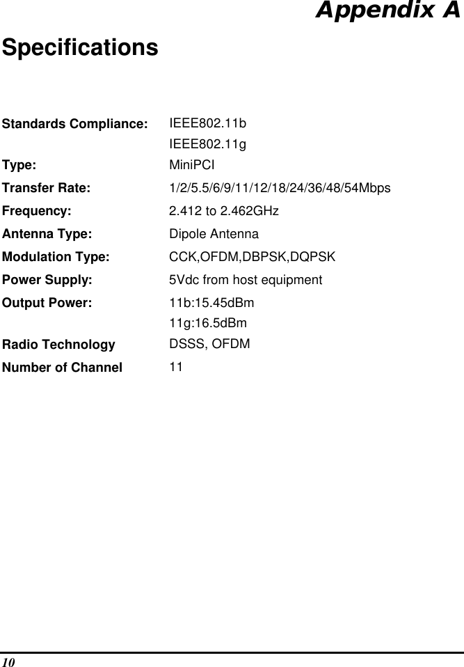  10 Appendix A Specifications Standards Compliance:   IEEE802.11b  IEEE802.11g  Type: MiniPCI Transfer Rate: 1/2/5.5/6/9/11/12/18/24/36/48/54Mbps Frequency: 2.412 to 2.462GHz Antenna Type: Dipole Antenna  Modulation Type: CCK,OFDM,DBPSK,DQPSK Power Supply: 5Vdc from host equipment Output Power: 11b:15.45dBm 11g:16.5dBm Radio Technology DSSS, OFDM Number of Channel 11          