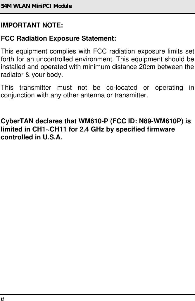 54M WLAN MiniPCI Module ii  IMPORTANT NOTE: FCC Radiation Exposure Statement: This equipment complies with FCC radiation exposure limits set forth for an uncontrolled environment. This equipment should be installed and operated with minimum distance 20cm between the radiator &amp; your body. This transmitter must not be co-located or operating in conjunction with any other antenna or transmitter.  CyberTAN declares that WM610-P (FCC ID: N89-WM610P) is limited in CH1~CH11 for 2.4 GHz by specified firmware controlled in U.S.A.