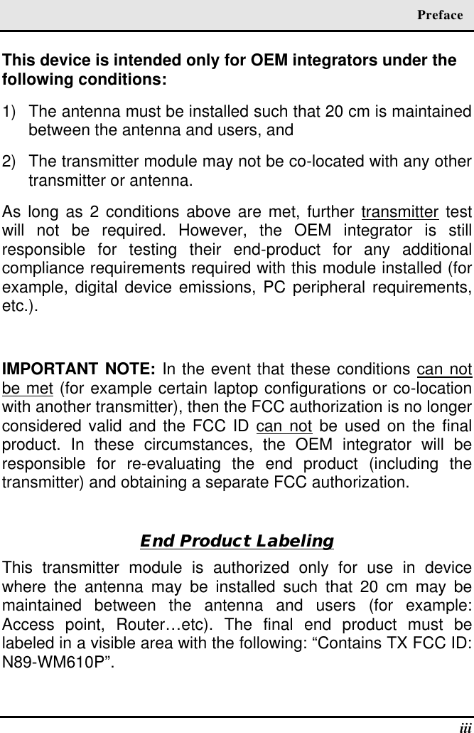  Preface  iii This device is intended only for OEM integrators under the following conditions: 1) The antenna must be installed such that 20 cm is maintained between the antenna and users, and  2) The transmitter module may not be co-located with any other transmitter or antenna. As long as 2 conditions above are met, further transmitter test will not be required. However, the OEM integrator is still responsible for testing their end-product for any additional compliance requirements required with this module installed (for example, digital device emissions, PC peripheral requirements, etc.).  IMPORTANT NOTE: In the event that these conditions can not be met (for example certain laptop configurations or co-location with another transmitter), then the FCC authorization is no longer considered valid and the FCC ID can not be used on the final product. In these circumstances, the OEM integrator will be responsible for re-evaluating the end product (including the transmitter) and obtaining a separate FCC authorization.  End Product Labeling This transmitter module is authorized only for use in device where the antenna may be installed such that 20 cm may be maintained between the antenna and users (for example: Access point, Router…etc). The final end product must be labeled in a visible area with the following: “Contains TX FCC ID: N89-WM610P”.   