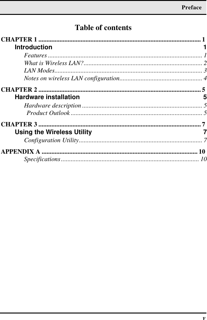  Preface  v Table of contents CHAPTER 1 .................................................................................................... 1 Introduction 1 Features............................................................................................... 1 What is Wireless LAN?......................................................................... 2 LAN Modes........................................................................................... 3 Notes on wireless LAN configuration................................................... 4 CHAPTER 2 .................................................................................................... 5 Hardware installation 5 Hardware description .......................................................................... 5 Product Outlook ................................................................................. 5 CHAPTER 3 .................................................................................................... 7 Using the Wireless Utility 7 Configuration Utility............................................................................ 7 APPENDIX A ................................................................................................ 10 Specifications..................................................................................... 10  