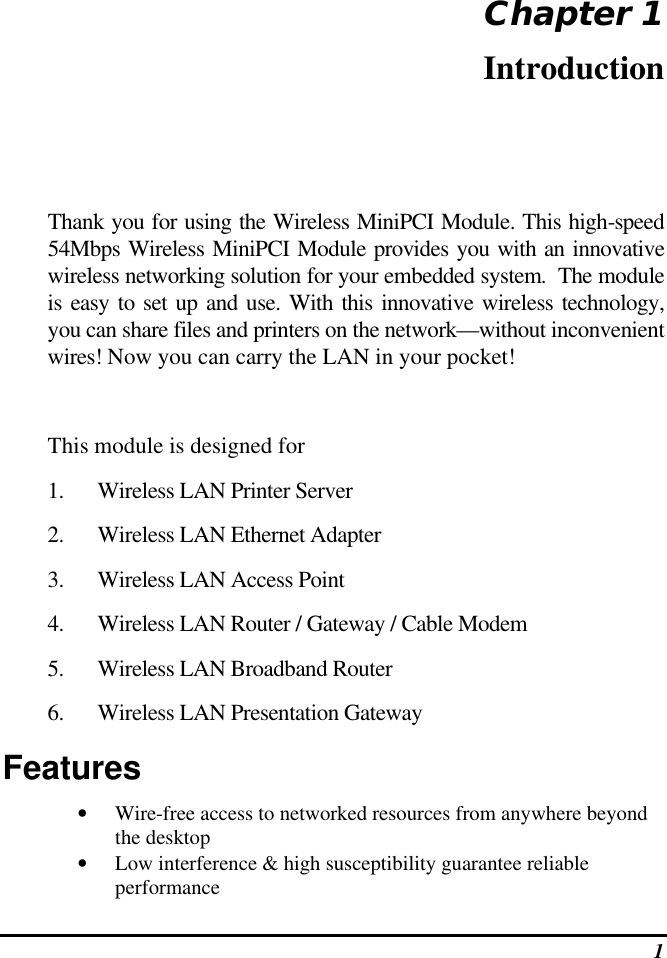  1 Chapter 1 Introduction Thank you for using the Wireless MiniPCI Module. This high-speed 54Mbps Wireless MiniPCI Module provides you with an innovative wireless networking solution for your embedded system.  The module is easy to set up and use. With this innovative wireless technology, you can share files and printers on the network—without inconvenient wires! Now you can carry the LAN in your pocket!  This module is designed for 1. Wireless LAN Printer Server 2. Wireless LAN Ethernet Adapter 3. Wireless LAN Access Point  4. Wireless LAN Router / Gateway / Cable Modem 5. Wireless LAN Broadband Router 6. Wireless LAN Presentation Gateway Features • Wire-free access to networked resources from anywhere beyond the desktop • Low interference &amp; high susceptibility guarantee reliable performance 