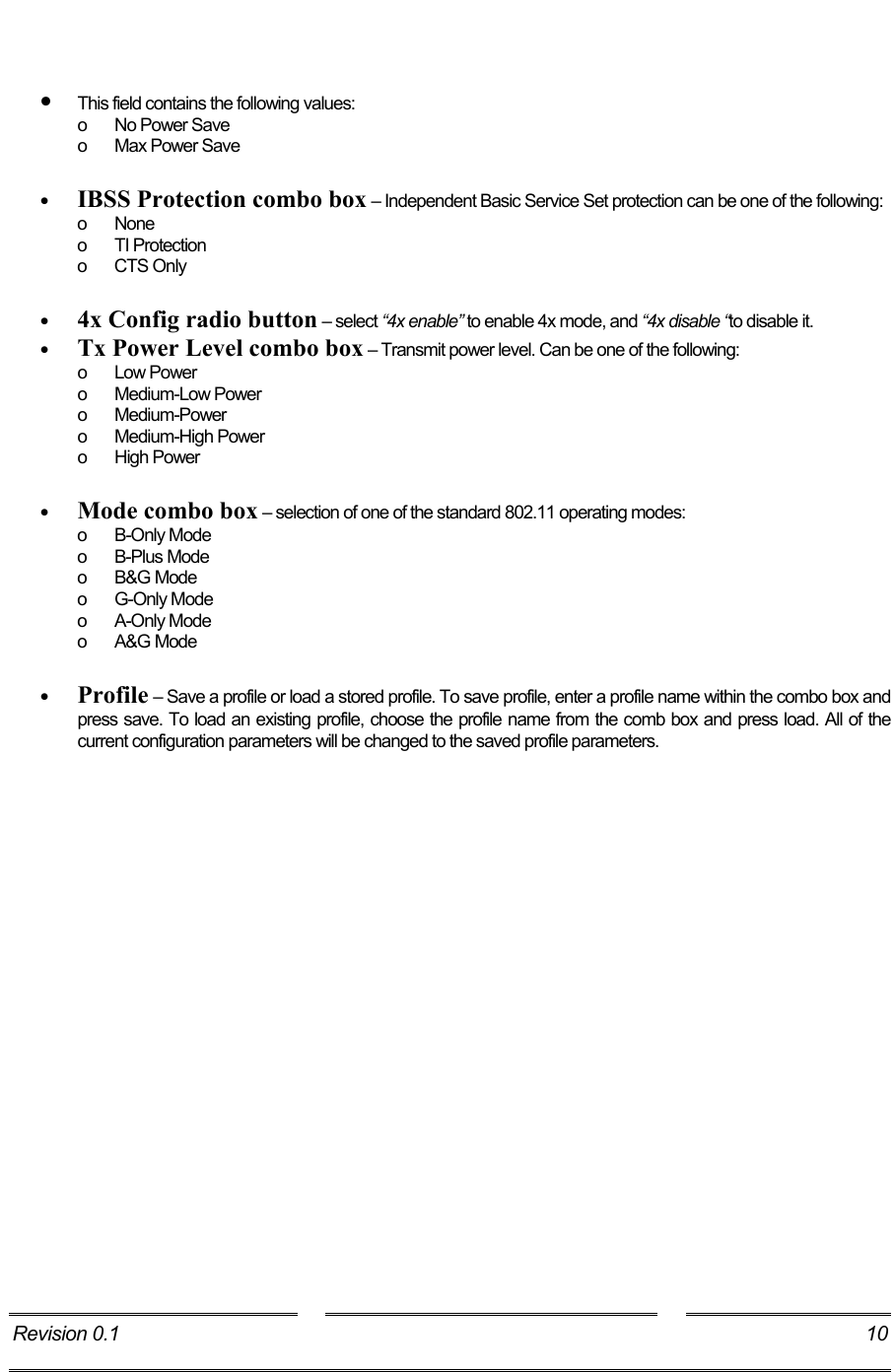     •  This field contains the following values: o  No Power Save o  Max Power Save  •  IBSS Protection combo box – Independent Basic Service Set protection can be one of the following: o None  o  TI Protection  o CTS Only  •  4x Config radio button – select “4x enable” to enable 4x mode, and “4x disable “to disable it. •  Tx Power Level combo box – Transmit power level. Can be one of the following: o Low Power o Medium-Low Power o Medium-Power o Medium-High Power o High Power  •  Mode combo box – selection of one of the standard 802.11 operating modes: o B-Only Mode o B-Plus Mode o B&amp;G Mode o G-Only Mode o  A-Only Mode  o A&amp;G Mode  •  Profile – Save a profile or load a stored profile. To save profile, enter a profile name within the combo box and press save. To load an existing profile, choose the profile name from the comb box and press load. All of the current configuration parameters will be changed to the saved profile parameters. Revision 0.1  10     