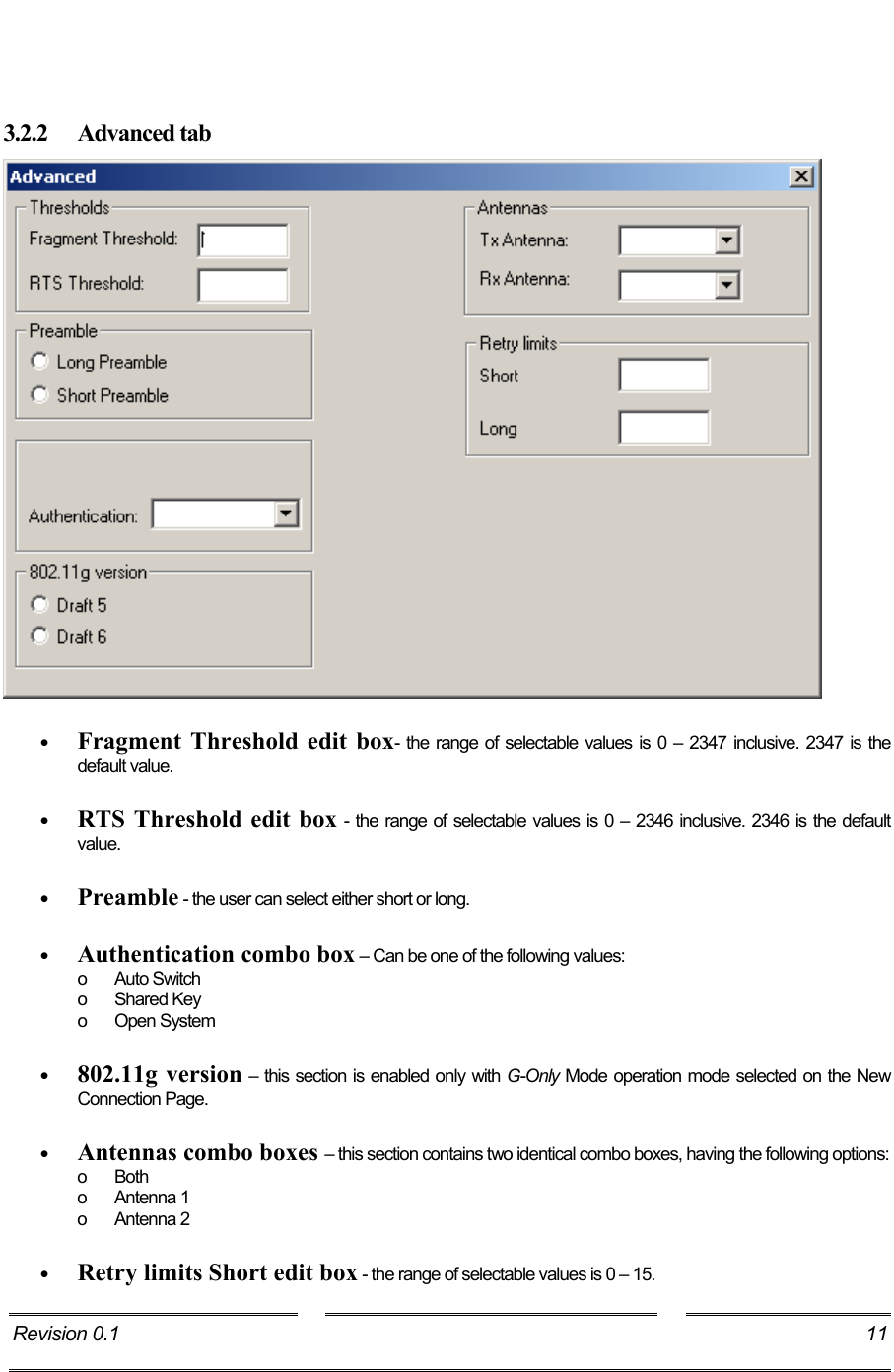      3.2.2 Advanced tab   •  Fragment Threshold edit box- the range of selectable values is 0 – 2347 inclusive. 2347 is the default value.  •  RTS Threshold edit box - the range of selectable values is 0 – 2346 inclusive. 2346 is the default value.  •  Preamble - the user can select either short or long.  •  Authentication combo box – Can be one of the following values: o Auto Switch o Shared Key o Open System  •  802.11g version – this section is enabled only with G-Only Mode operation mode selected on the New Connection Page.   •  Antennas combo boxes – this section contains two identical combo boxes, having the following options: o Both o Antenna 1 o Antenna 2  •  Retry limits Short edit box - the range of selectable values is 0 – 15. Revision 0.1  11     