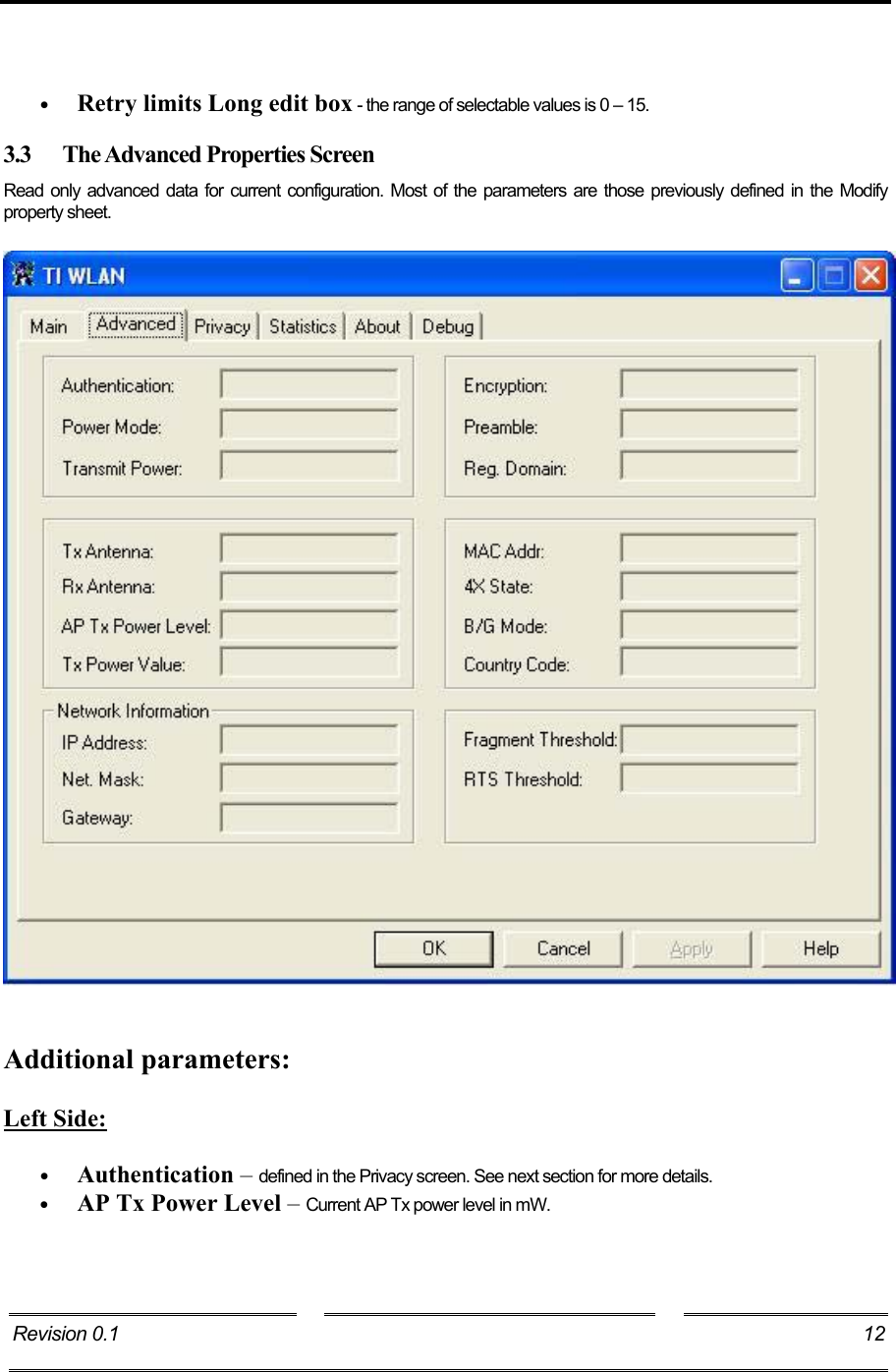     •  Retry limits Long edit box - the range of selectable values is 0 – 15. 3.3  The Advanced Properties Screen Read only advanced data for current configuration. Most of the parameters are those previously defined in the Modify property sheet.      Additional parameters:  Left Side:  •  Authentication – defined in the Privacy screen. See next section for more details. •  AP Tx Power Level – Current AP Tx power level in mW. Revision 0.1    12     