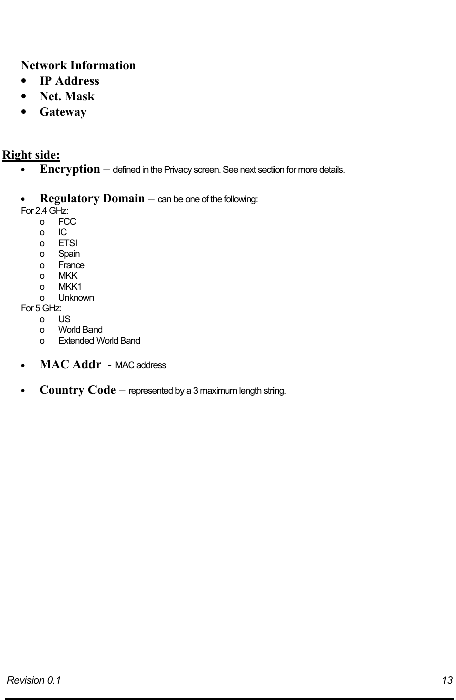     Network Information •  IP Address  •  Net. Mask •  Gateway   Right side: •  Encryption – defined in the Privacy screen. See next section for more details.  •  Regulatory Domain – can be one of the following: For 2.4 GHz: o FCC o IC o ETSI o Spain o France o MKK o MKK1 o Unknown For 5 GHz: o US o World Band o Extended World Band  •  MAC Addr  - MAC address  •  Country Code – represented by a 3 maximum length string. Revision 0.1  13     