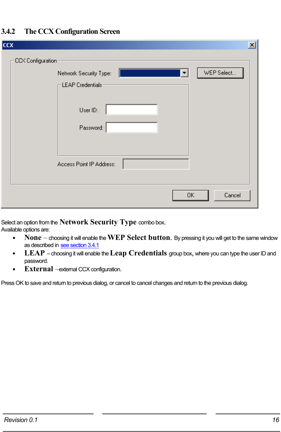    3.4.2  The CCX Configuration Screen   Select an option from the Network Security Type combo box.  Available options are:  •  None – choosing it will enable the WEP Select button. By pressing it you will get to the same window as described in see section 3.4.1 •  LEAP – choosing it will enable the Leap Credentials group box, where you can type the user ID and password. •  External –external CCX configuration.  Press OK to save and return to previous dialog, or cancel to cancel changes and return to the previous dialog. Revision 0.1   16     