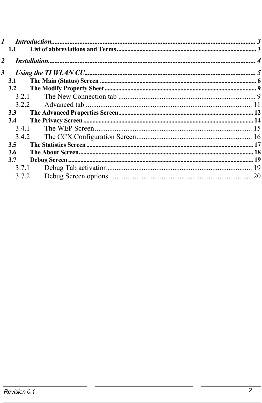      1 Introduction........................................................................................................................... 3 1.1 List of abbreviations and Terms............................................................................................ 3 2 Installation............................................................................................................................. 4 3 Using the TI WLAN CU....................................................................................................... 5 3.1 The Main (Status) Screen ....................................................................................................... 6 3.2 The Modify Property Sheet .................................................................................................... 9 3.2.1  The New Connection tab ............................................................................ 9 3.2.2 Advanced tab ............................................................................................ 11 3.3 The Advanced Properties Screen......................................................................................... 12 3.4 The Privacy Screen ................................................................................................................ 14 3.4.1 The WEP Screen....................................................................................... 15 3.4.2  The CCX Configuration Screen................................................................ 16 3.5 The Statistics Screen .............................................................................................................. 17 3.6 The About Screen................................................................................................................... 18 3.7 Debug Screen .......................................................................................................................... 19 3.7.1  Debug Tab activation................................................................................ 19 3.7.2  Debug Screen options ............................................................................... 20  Revision 0.1  2 Technology,Inc.   