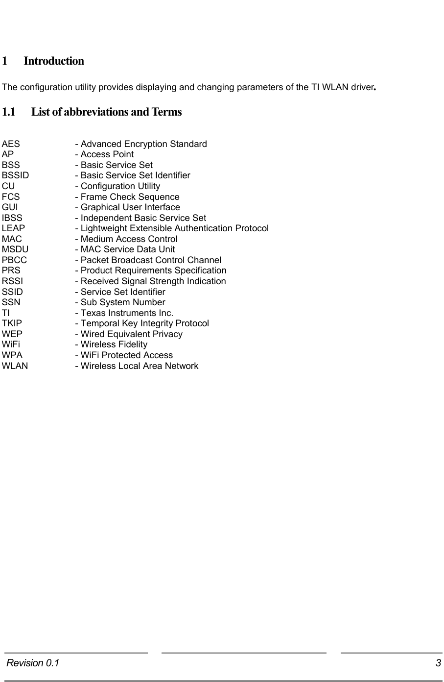     1 Introduction The configuration utility provides displaying and changing parameters of the TI WLAN driver. 1.1  List of abbreviations and Terms  AES     - Advanced Encryption Standard AP     - Access Point BSS    - Basic Service Set BSSID    - Basic Service Set Identifier CU     - Configuration Utility FCS     - Frame Check Sequence GUI    - Graphical User Interface  IBSS     - Independent Basic Service Set LEAP     - Lightweight Extensible Authentication Protocol MAC     - Medium Access Control MSDU    - MAC Service Data Unit PBCC    - Packet Broadcast Control Channel PRS    - Product Requirements Specification RSSI     - Received Signal Strength Indication SSID    - Service Set Identifier SSN    - Sub System Number TI    - Texas Instruments Inc. TKIP    - Temporal Key Integrity Protocol WEP     - Wired Equivalent Privacy WiFi     - Wireless Fidelity WPA     - WiFi Protected Access WLAN     - Wireless Local Area Network Revision 0.1  3     