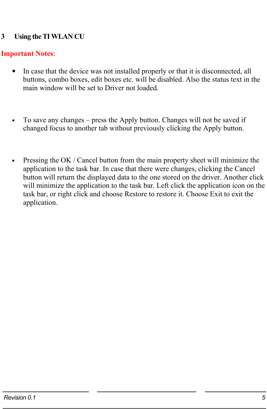    3 Using the TI WLAN CU Important Notes: •  In case that the device was not installed properly or that it is disconnected, all buttons, combo boxes, edit boxes etc. will be disabled. Also the status text in the main window will be set to Driver not loaded.  •  To save any changes – press the Apply button. Changes will not be saved if changed focus to another tab without previously clicking the Apply button.  •  Pressing the OK / Cancel button from the main property sheet will minimize the application to the task bar. In case that there were changes, clicking the Cancel button will return the displayed data to the one stored on the driver. Another click will minimize the application to the task bar. Left click the application icon on the task bar, or right click and choose Restore to restore it. Choose Exit to exit the application. Revision 0.1  5     