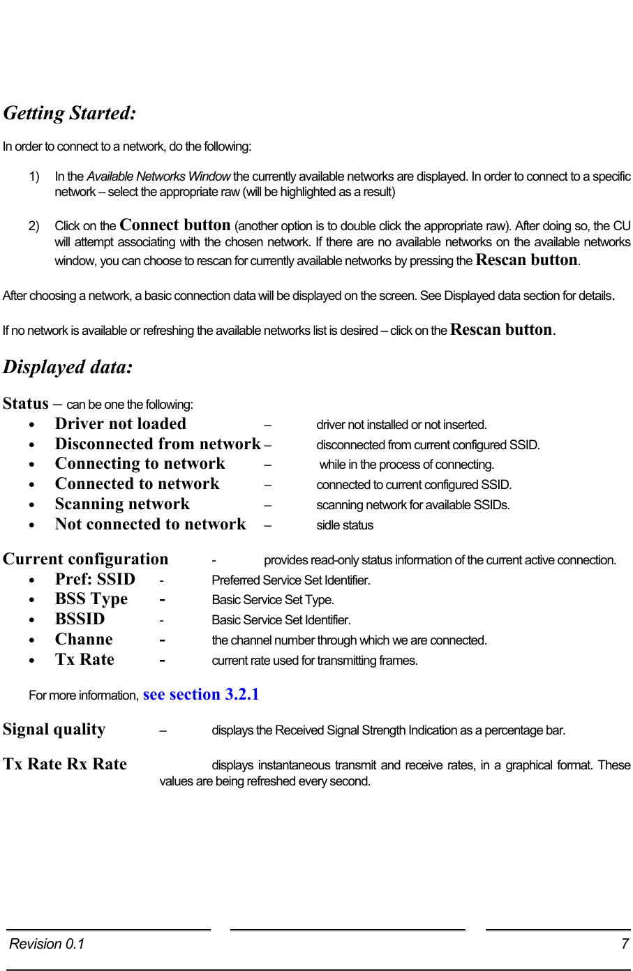      Getting Started:  In order to connect to a network, do the following:  1) In the Available Networks Window the currently available networks are displayed. In order to connect to a specific network – select the appropriate raw (will be highlighted as a result)  2)  Click on the Connect button (another option is to double click the appropriate raw). After doing so, the CU will attempt associating with the chosen network. If there are no available networks on the available networks window, you can choose to rescan for currently available networks by pressing the Rescan button.  After choosing a network, a basic connection data will be displayed on the screen. See Displayed data section for details.  If no network is available or refreshing the available networks list is desired – click on the Rescan button.  Displayed data:  Status – can be one the following:  •  Driver not loaded    – driver not installed or not inserted. •  Disconnected from network – disconnected from current configured SSID. •  Connecting to network  –   while in the process of connecting. •  Connected to network  –  connected to current configured SSID. •  Scanning network    –  scanning network for available SSIDs. •  Not connected to network  – sidle status  Current configuration  -  provides read-only status information of the current active connection. •  Pref: SSID  -  Preferred Service Set Identifier. •  BSS Type  -  Basic Service Set Type. •  BSSID   -  Basic Service Set Identifier. •  Channe - the channel number through which we are connected. •  Tx Rate  -  current rate used for transmitting frames.  For more information, see section 3.2.1   Signal quality   –  displays the Received Signal Strength Indication as a percentage bar.  Tx Rate Rx Rate    displays instantaneous transmit and receive rates, in a graphical format. These values are being refreshed every second. Revision 0.1  7     