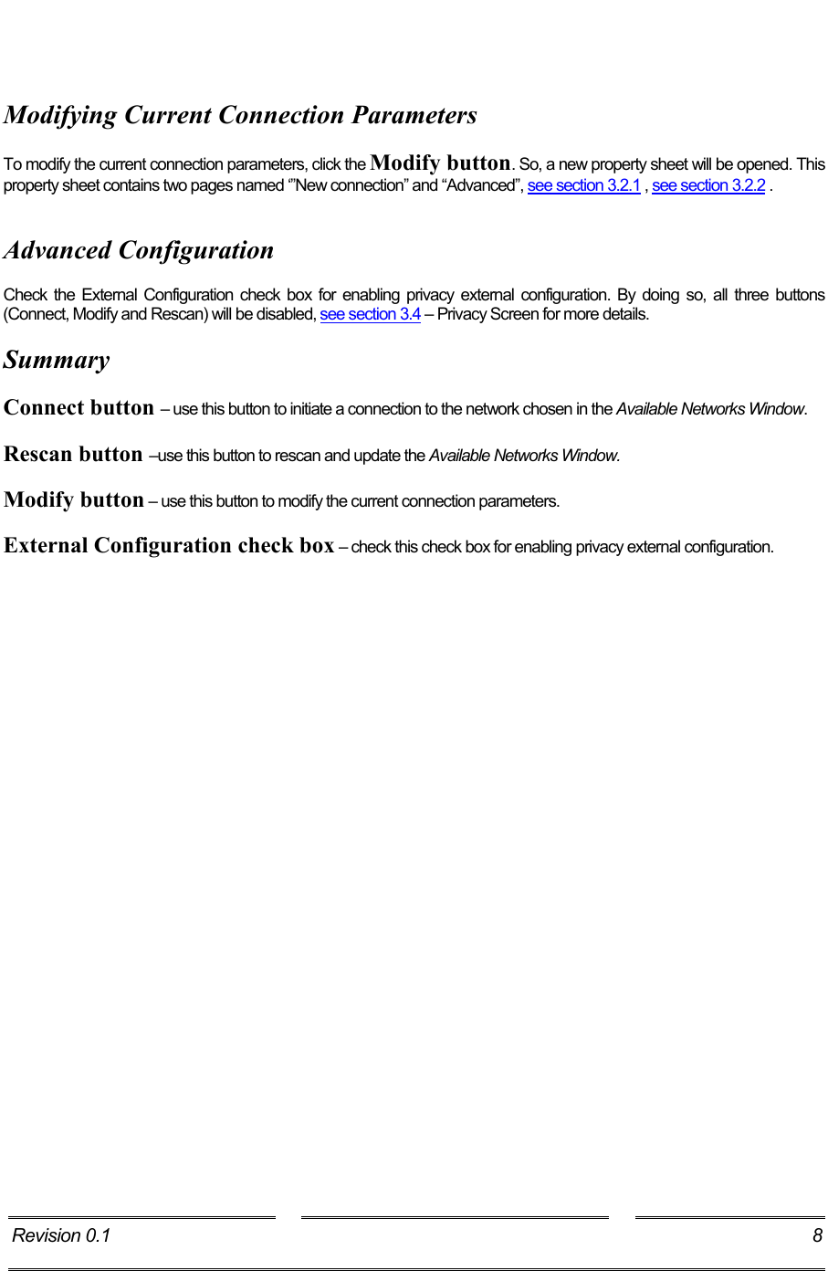     Modifying Current Connection Parameters  To modify the current connection parameters, click the Modify button. So, a new property sheet will be opened. This property sheet contains two pages named ‘”New connection” and “Advanced”, see section 3.2.1 , see section 3.2.2 .   Advanced Configuration  Check the External Configuration check box for enabling privacy external configuration. By doing so, all three buttons (Connect, Modify and Rescan) will be disabled, see section 3.4 – Privacy Screen for more details.  Summary  Connect button – use this button to initiate a connection to the network chosen in the Available Networks Window.  Rescan button –use this button to rescan and update the Available Networks Window.  Modify button – use this button to modify the current connection parameters.  External Configuration check box – check this check box for enabling privacy external configuration. Revision 0.1  8     