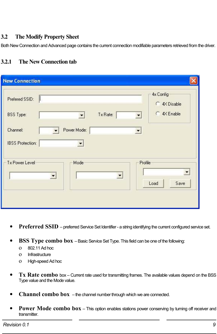     3.2  The Modify Property Sheet Both New Connection and Advanced page contains the current connection modifiable parameters retrieved from the driver.  3.2.1  The New Connection tab      •  Preferred SSID – preferred Service Set Identifier - a string identifying the current configured service set.  •  BSS Type combo box – Basic Service Set Type. This field can be one of the following:  o  802.11 Ad hoc o  Infrastructure o  High-speed Ad hoc   •  Tx Rate combo box – Current rate used for transmitting frames. The available values depend on the BSS Type value and the Mode value.   •  Channel combo box  – the channel number through which we are connected.  •  Power Mode combo box – This option enables stations power conserving by turning off receiver and transmitter. Revision 0.1  9     