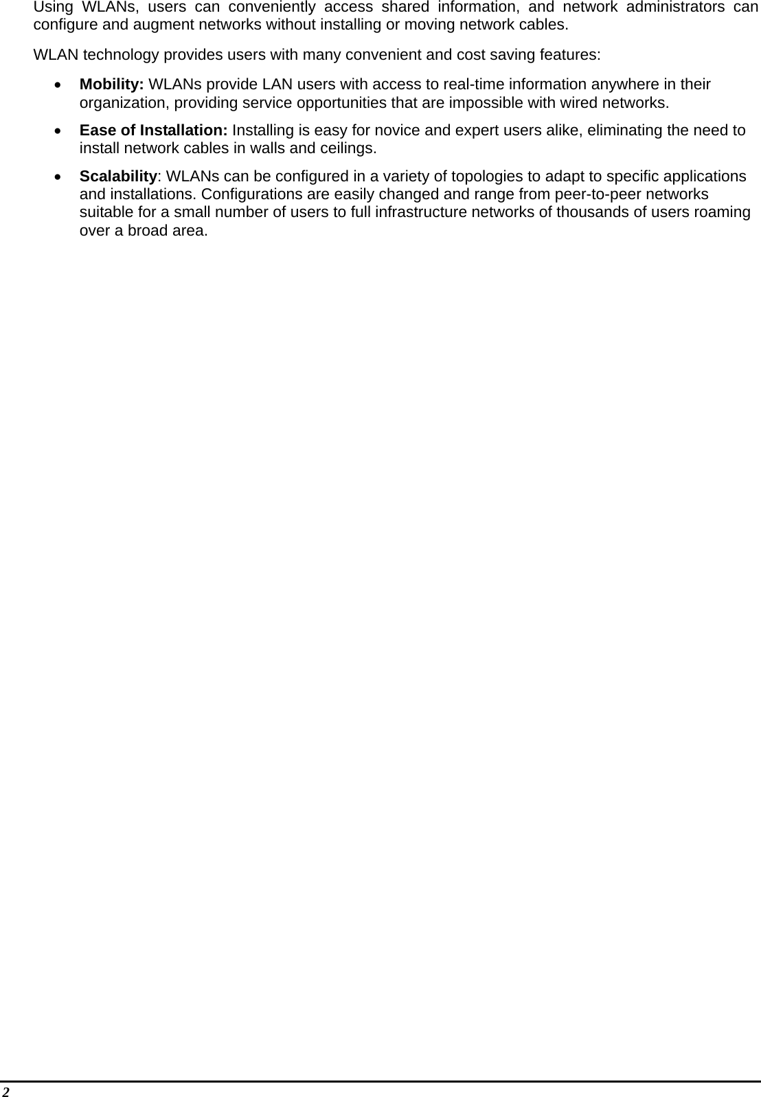 2   Using WLANs, users can conveniently access shared information, and network administrators can configure and augment networks without installing or moving network cables. WLAN technology provides users with many convenient and cost saving features: •  Mobility: WLANs provide LAN users with access to real-time information anywhere in their organization, providing service opportunities that are impossible with wired networks. •  Ease of Installation: Installing is easy for novice and expert users alike, eliminating the need to install network cables in walls and ceilings.  •  Scalability: WLANs can be configured in a variety of topologies to adapt to specific applications and installations. Configurations are easily changed and range from peer-to-peer networks suitable for a small number of users to full infrastructure networks of thousands of users roaming over a broad area. 
