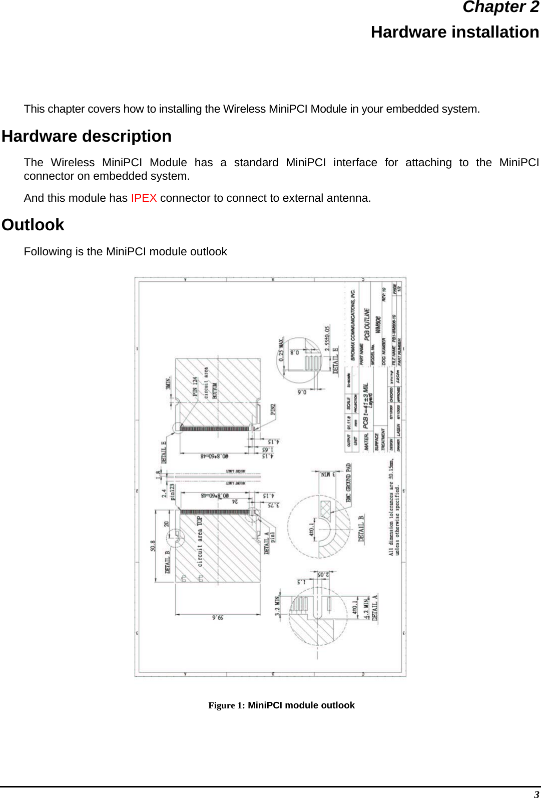  3 Chapter 2 Hardware installation This chapter covers how to installing the Wireless MiniPCI Module in your embedded system. Hardware description The Wireless MiniPCI Module has a standard MiniPCI interface for attaching to the MiniPCI connector on embedded system.  And this module has IPEX connector to connect to external antenna. Outlook Following is the MiniPCI module outlook  Figure 1: MiniPCI module outlook 