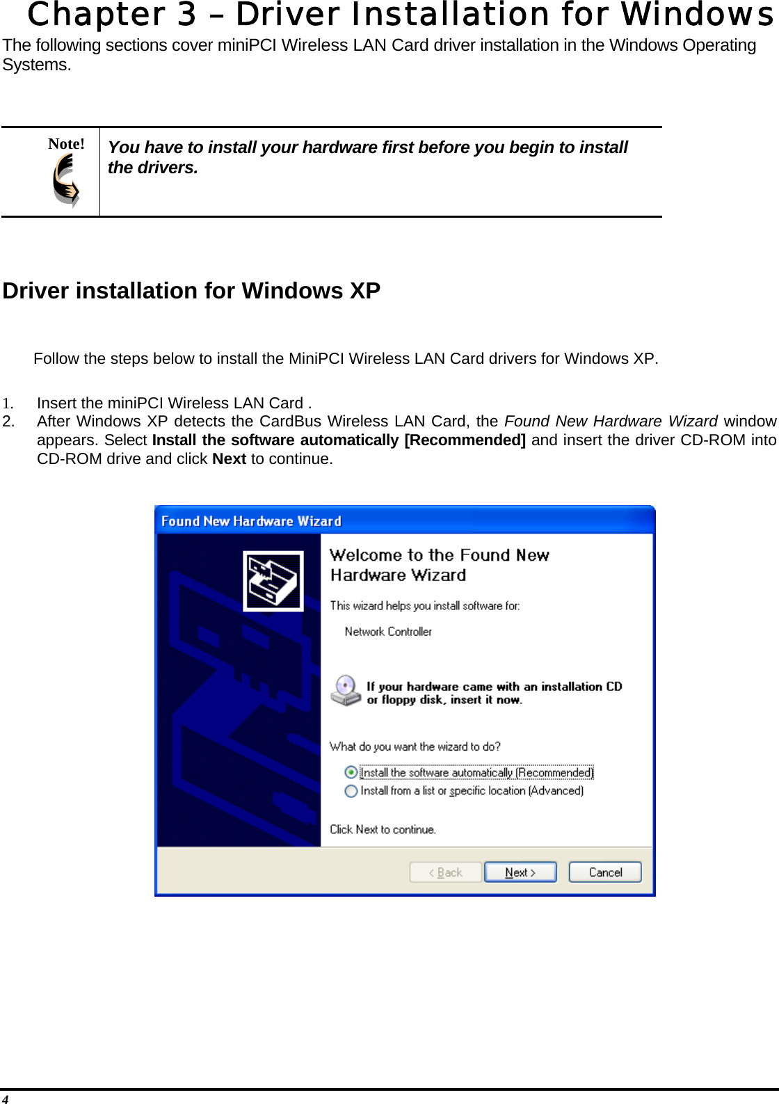  4 Chapter 3 – Driver Installation for Windows The following sections cover miniPCI Wireless LAN Card driver installation in the Windows Operating Systems.   Note!  You have to install your hardware first before you begin to install the drivers.   Driver installation for Windows XP  Follow the steps below to install the MiniPCI Wireless LAN Card drivers for Windows XP.  1.  Insert the miniPCI Wireless LAN Card . 2.  After Windows XP detects the CardBus Wireless LAN Card, the Found New Hardware Wizard window appears. Select Install the software automatically [Recommended] and insert the driver CD-ROM into CD-ROM drive and click Next to continue.        