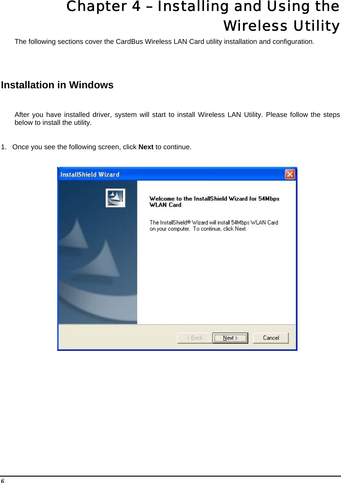 6   Chapter 4 – Installing and Using the Wireless Utility The following sections cover the CardBus Wireless LAN Card utility installation and configuration.   Installation in Windows  After you have installed driver, system will start to install Wireless LAN Utility. Please follow the steps below to install the utility.  1.  Once you see the following screen, click Next to continue.           