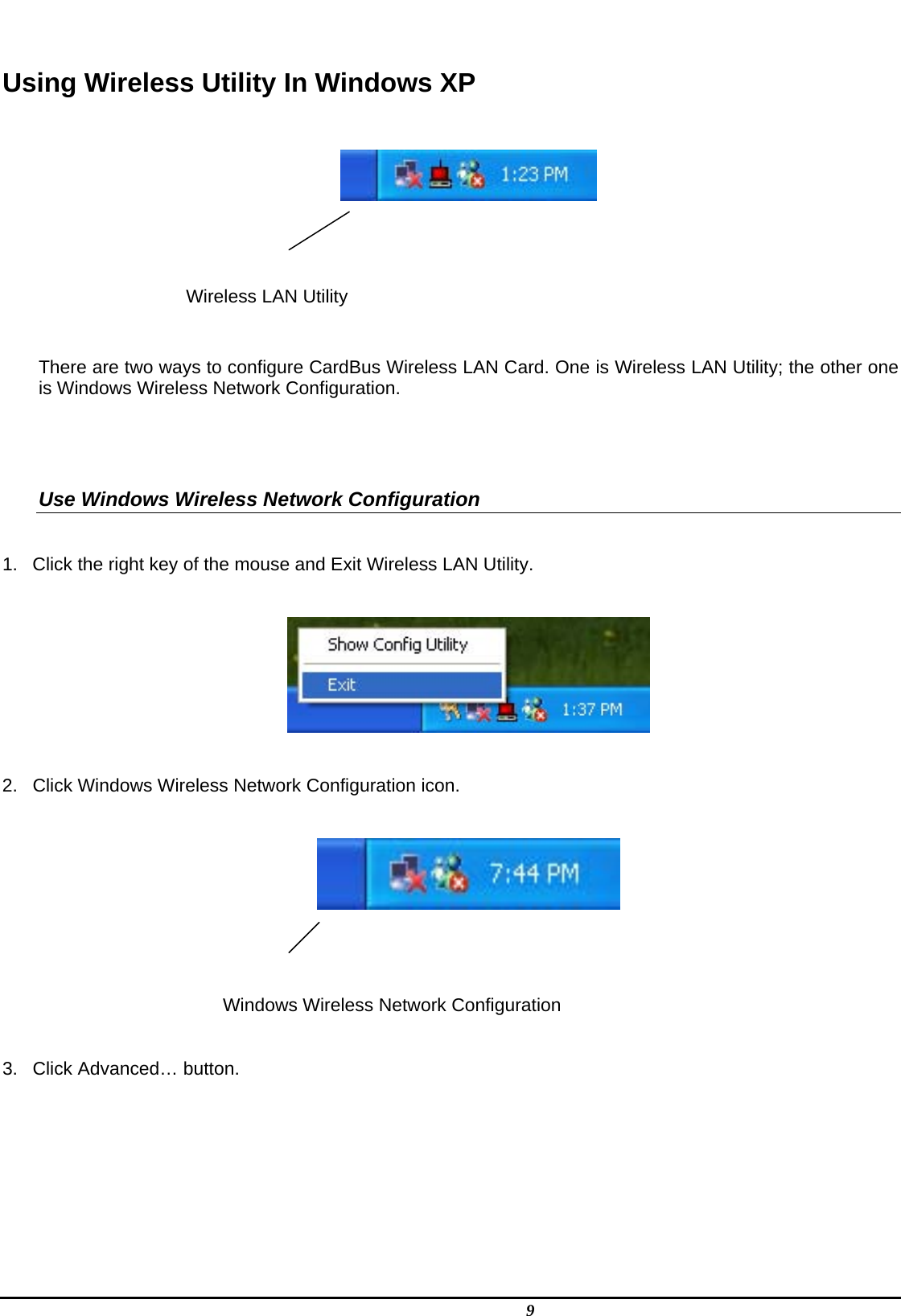   9  Using Wireless Utility In Windows XP     Wireless LAN Utility   There are two ways to configure CardBus Wireless LAN Card. One is Wireless LAN Utility; the other one is Windows Wireless Network Configuration.   Use Windows Wireless Network Configuration  1.  Click the right key of the mouse and Exit Wireless LAN Utility.    2.  Click Windows Wireless Network Configuration icon.     Windows Wireless Network Configuration  3.  Click Advanced… button.  