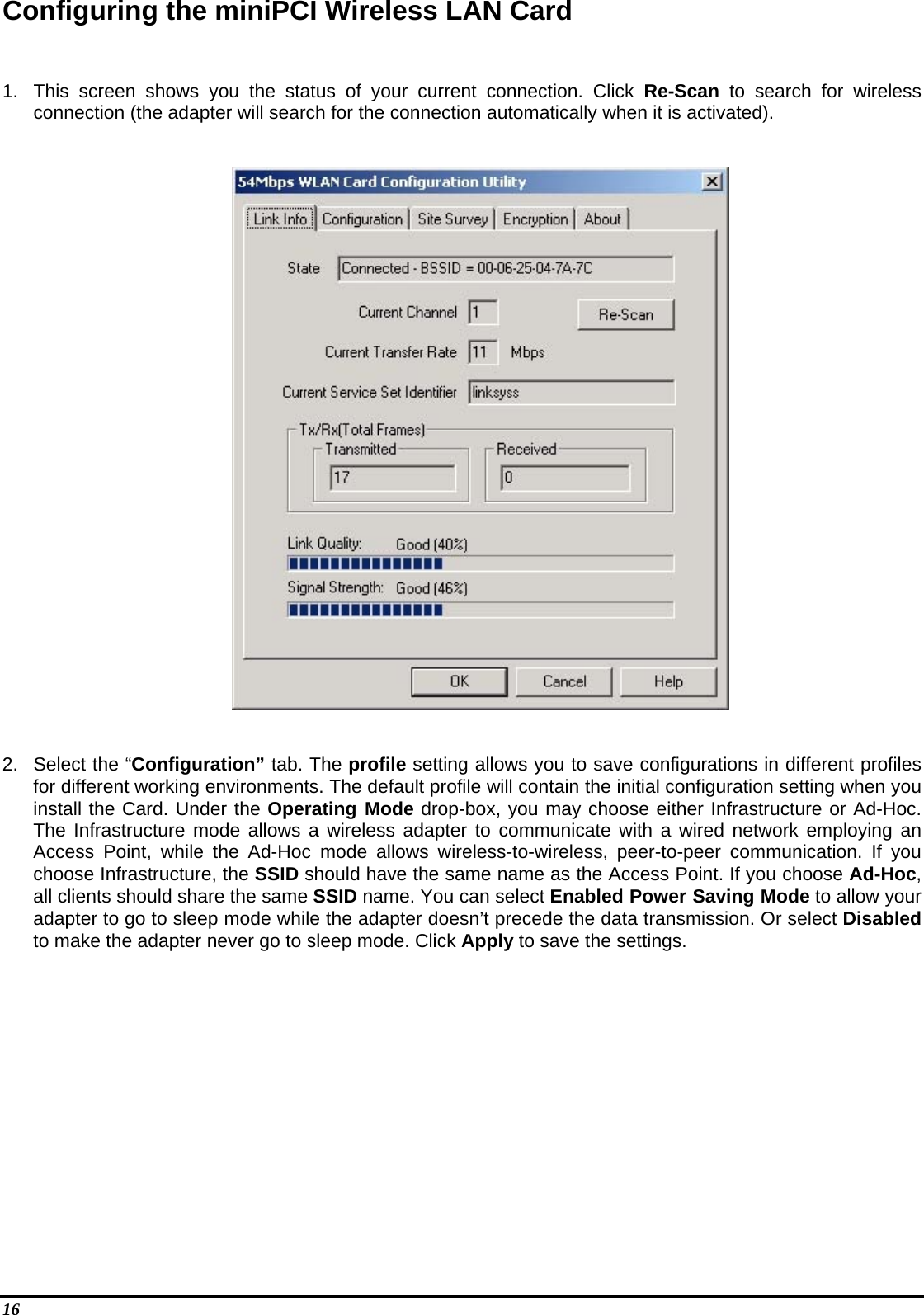 16   Configuring the miniPCI Wireless LAN Card   1.  This screen shows you the status of your current connection. Click Re-Scan to search for wireless connection (the adapter will search for the connection automatically when it is activated).     2.  Select the “Configuration” tab. The profile setting allows you to save configurations in different profiles for different working environments. The default profile will contain the initial configuration setting when you install the Card. Under the Operating Mode drop-box, you may choose either Infrastructure or Ad-Hoc. The Infrastructure mode allows a wireless adapter to communicate with a wired network employing an Access Point, while the Ad-Hoc mode allows wireless-to-wireless, peer-to-peer communication. If you choose Infrastructure, the SSID should have the same name as the Access Point. If you choose Ad-Hoc, all clients should share the same SSID name. You can select Enabled Power Saving Mode to allow your adapter to go to sleep mode while the adapter doesn’t precede the data transmission. Or select Disabled to make the adapter never go to sleep mode. Click Apply to save the settings.  