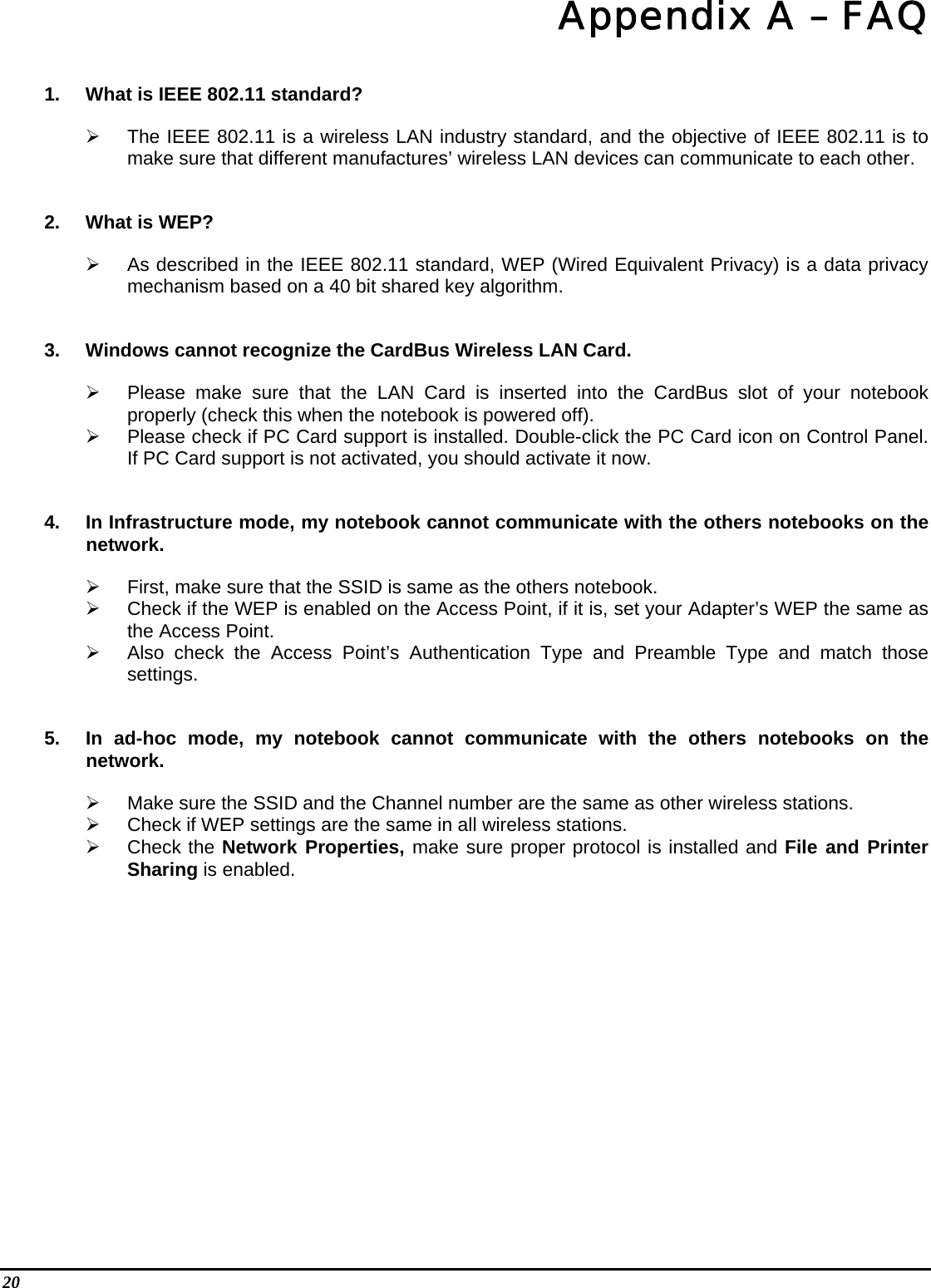 20    Appendix A – FAQ 1.  What is IEEE 802.11 standard?   The IEEE 802.11 is a wireless LAN industry standard, and the objective of IEEE 802.11 is to make sure that different manufactures’ wireless LAN devices can communicate to each other. 2.  What is WEP?   As described in the IEEE 802.11 standard, WEP (Wired Equivalent Privacy) is a data privacy mechanism based on a 40 bit shared key algorithm. 3.  Windows cannot recognize the CardBus Wireless LAN Card.   Please make sure that the LAN Card is inserted into the CardBus slot of your notebook properly (check this when the notebook is powered off).   Please check if PC Card support is installed. Double-click the PC Card icon on Control Panel. If PC Card support is not activated, you should activate it now.  4.  In Infrastructure mode, my notebook cannot communicate with the others notebooks on the network.    First, make sure that the SSID is same as the others notebook.   Check if the WEP is enabled on the Access Point, if it is, set your Adapter’s WEP the same as the Access Point.   Also check the Access Point’s Authentication Type and Preamble Type and match those settings. 5.  In ad-hoc mode, my notebook cannot communicate with the others notebooks on the network.   Make sure the SSID and the Channel number are the same as other wireless stations.   Check if WEP settings are the same in all wireless stations.   Check the Network Properties, make sure proper protocol is installed and File and Printer Sharing is enabled.   