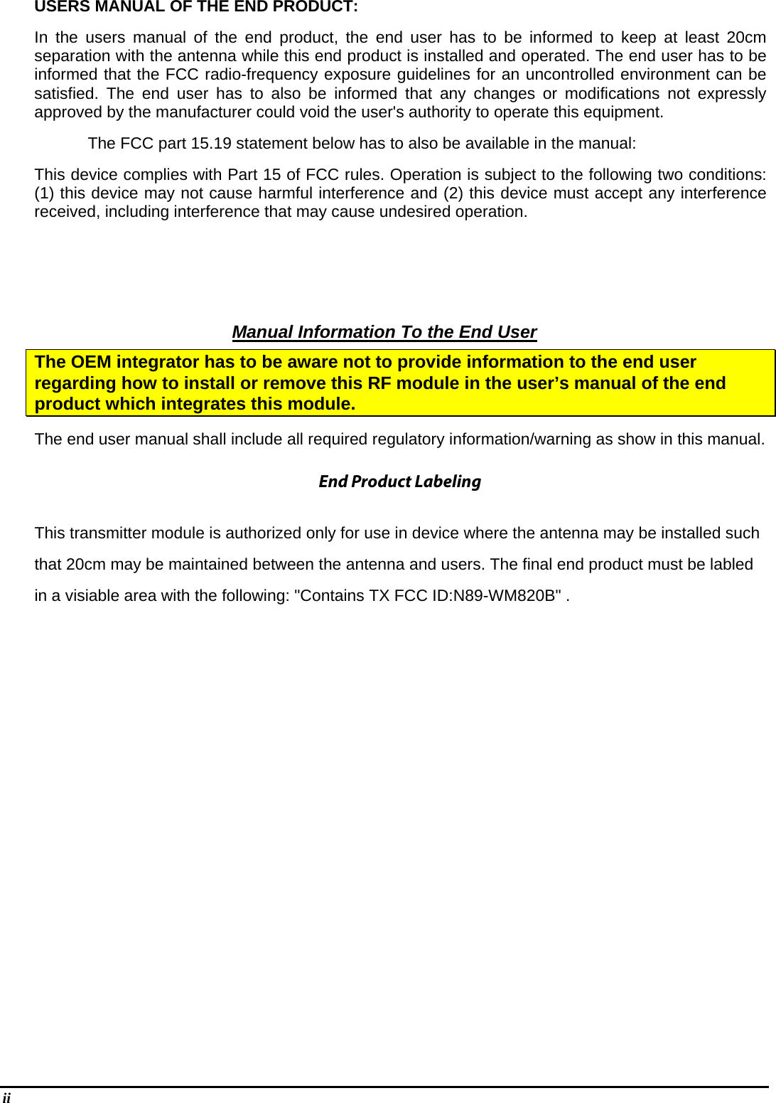 ii    USERS MANUAL OF THE END PRODUCT: In the users manual of the end product, the end user has to be informed to keep at least 20cm separation with the antenna while this end product is installed and operated. The end user has to be informed that the FCC radio-frequency exposure guidelines for an uncontrolled environment can be satisfied. The end user has to also be informed that any changes or modifications not expressly approved by the manufacturer could void the user&apos;s authority to operate this equipment. The FCC part 15.19 statement below has to also be available in the manual:   This device complies with Part 15 of FCC rules. Operation is subject to the following two conditions: (1) this device may not cause harmful interference and (2) this device must accept any interference received, including interference that may cause undesired operation.       Manual Information To the End User The OEM integrator has to be aware not to provide information to the end user regarding how to install or remove this RF module in the user’s manual of the end product which integrates this module. The end user manual shall include all required regulatory information/warning as show in this manual.  This transmitter module is authorized only for use in device where the antenna may be installed suchthat 20cm may be maintained between the antenna and users. The final end product must be labledin a visiable area with the following: &quot;Contains TX FCC ID:N89-WM820B&quot; .     End Product Labeling