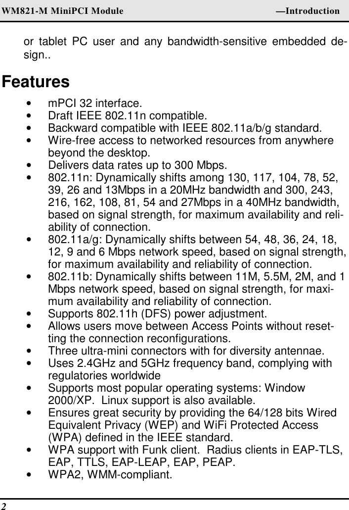 WM821-M MiniPCI Module                                                        —Introduction 2   or  tablet  PC  user  and  any  bandwidth-sensitive  embedded  de-sign.. Features •  mPCI 32 interface. •  Draft IEEE 802.11n compatible. •  Backward compatible with IEEE 802.11a/b/g standard. •  Wire-free access to networked resources from anywhere beyond the desktop. •  Delivers data rates up to 300 Mbps. •  802.11n: Dynamically shifts among 130, 117, 104, 78, 52, 39, 26 and 13Mbps in a 20MHz bandwidth and 300, 243, 216, 162, 108, 81, 54 and 27Mbps in a 40MHz bandwidth, based on signal strength, for maximum availability and reli-ability of connection. •  802.11a/g: Dynamically shifts between 54, 48, 36, 24, 18, 12, 9 and 6 Mbps network speed, based on signal strength, for maximum availability and reliability of connection. •  802.11b: Dynamically shifts between 11M, 5.5M, 2M, and 1 Mbps network speed, based on signal strength, for maxi-mum availability and reliability of connection. •  Supports 802.11h (DFS) power adjustment. •  Allows users move between Access Points without reset-ting the connection reconfigurations. •  Three ultra-mini connectors with for diversity antennae. •  Uses 2.4GHz and 5GHz frequency band, complying with regulatories worldwide •  Supports most popular operating systems: Window 2000/XP.  Linux support is also available. •  Ensures great security by providing the 64/128 bits Wired Equivalent Privacy (WEP) and WiFi Protected Access (WPA) defined in the IEEE standard. •  WPA support with Funk client.  Radius clients in EAP-TLS, EAP, TTLS, EAP-LEAP, EAP, PEAP. •  WPA2, WMM-compliant. 