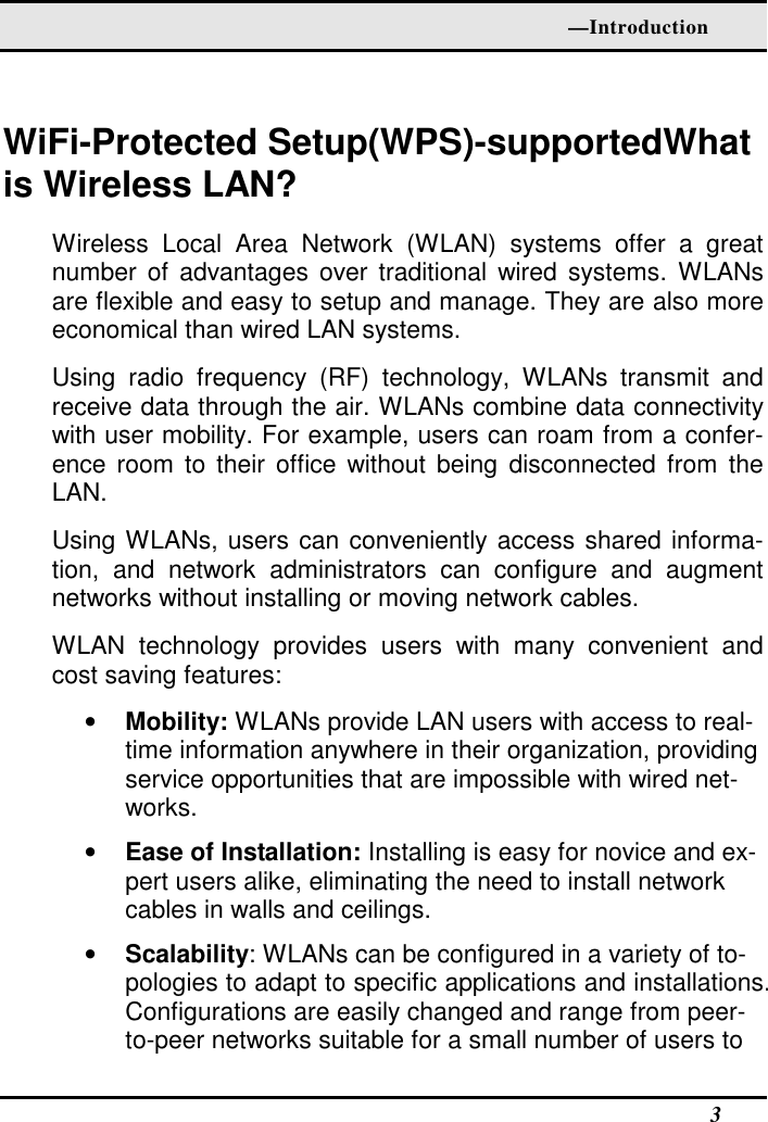   —Introduction   3  WiFi-Protected Setup(WPS)-supportedWhat is Wireless LAN? Wireless  Local  Area  Network  (WLAN)  systems  offer  a  great number  of advantages  over traditional  wired  systems. WLANs are flexible and easy to setup and manage. They are also more economical than wired LAN systems. Using  radio  frequency  (RF)  technology,  WLANs  transmit  and receive data through the air. WLANs combine data connectivity with user mobility. For example, users can roam from a confer-ence room  to  their  office  without being  disconnected  from  the LAN. Using WLANs, users can conveniently access shared informa-tion,  and  network  administrators  can  configure  and  augment networks without installing or moving network cables. WLAN  technology  provides  users  with  many  convenient  and cost saving features: • Mobility: WLANs provide LAN users with access to real-time information anywhere in their organization, providing service opportunities that are impossible with wired net-works. • Ease of Installation: Installing is easy for novice and ex-pert users alike, eliminating the need to install network cables in walls and ceilings.  • Scalability: WLANs can be configured in a variety of to-pologies to adapt to specific applications and installations. Configurations are easily changed and range from peer-to-peer networks suitable for a small number of users to 