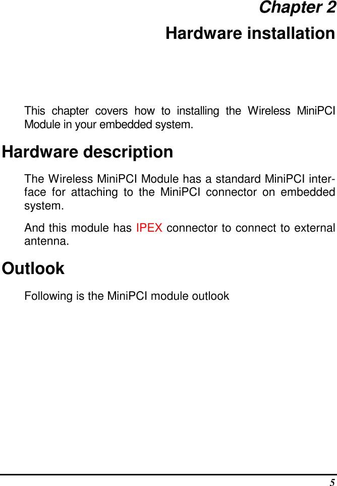  5 Chapter 2 Hardware installation This  chapter  covers  how  to  installing  the  Wireless  MiniPCI Module in your embedded system. Hardware description The Wireless MiniPCI Module has a standard MiniPCI inter-face  for  attaching  to  the  MiniPCI  connector  on  embedded system.  And this module has IPEX connector to connect to external antenna. Outlook Following is the MiniPCI module outlook 