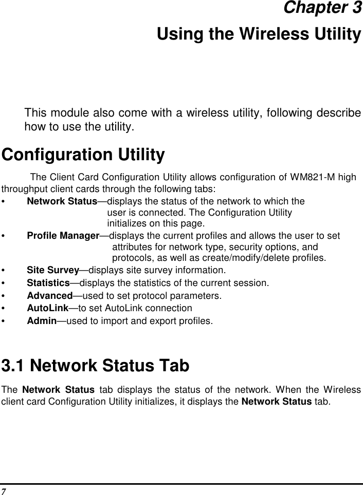  7 Chapter 3 Using the Wireless Utility This module also come with a wireless utility, following describe how to use the utility.  Configuration Utility  The Client Card Configuration Utility allows configuration of WM821-M high throughput client cards through the following tabs:  • Network Status—displays the status of the network to which the         user is connected. The Configuration Utility  initializes on this page.  • Profile Manager—displays the current profiles and allows the user to set  attributes for network type, security options, and  protocols, as well as create/modify/delete profiles.  • Site Survey—displays site survey information.  • Statistics—displays the statistics of the current session.  • Advanced—used to set protocol parameters.  • AutoLink—to set AutoLink connection  • Admin—used to import and export profiles.    3.1 Network Status Tab  The  Network  Status  tab  displays  the  status of the network.  When the  Wireless client card Configuration Utility initializes, it displays the Network Status tab.  