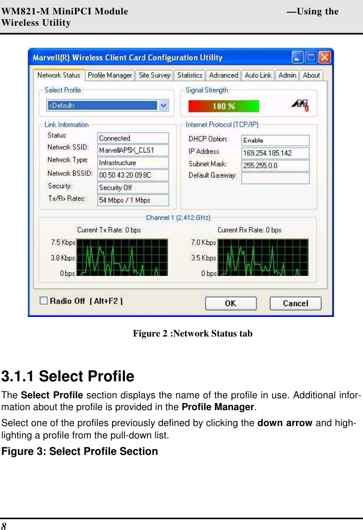 WM821-M MiniPCI Module                                                        —Using the Wireless Utility 8    Figure 2 :Network Status tab  3.1.1 Select Profile  The Select Profile section displays the name of the profile in use. Additional infor-mation about the profile is provided in the Profile Manager.  Select one of the profiles previously defined by clicking the down arrow and high-lighting a profile from the pull-down list.  Figure 3: Select Profile Section  