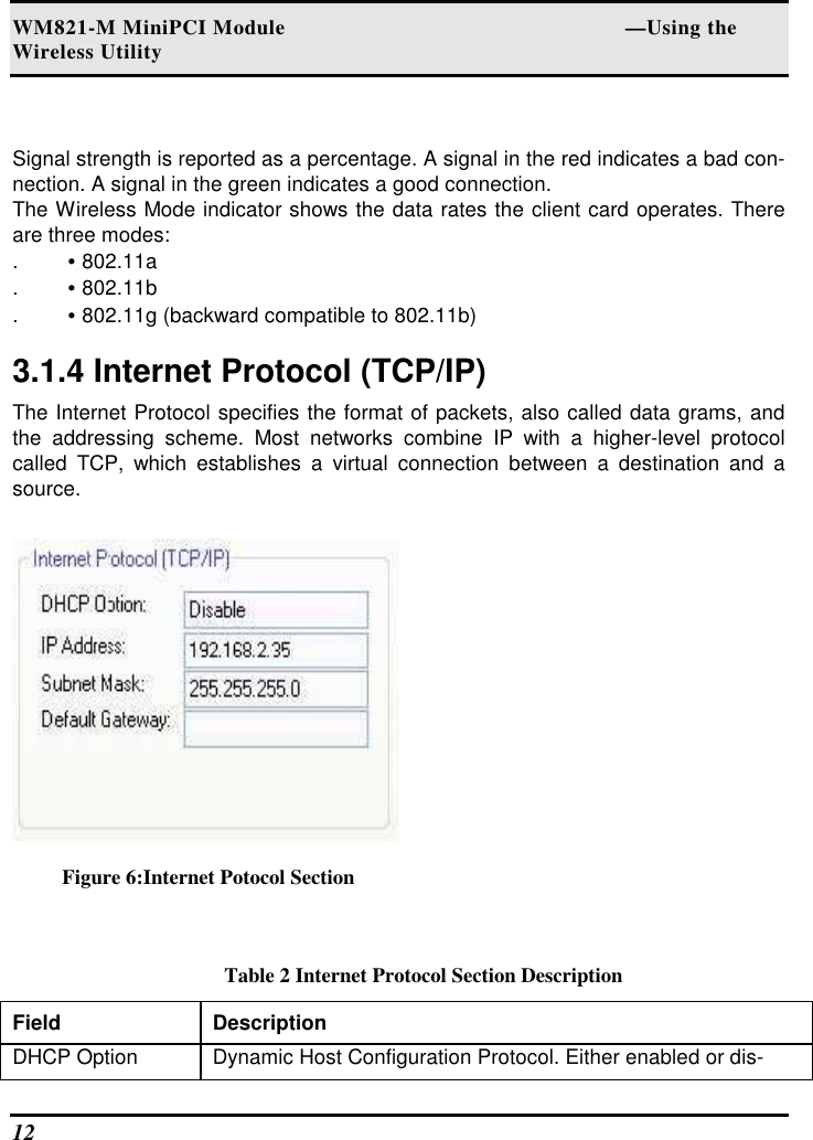WM821-M MiniPCI Module                                                        —Using the Wireless Utility 12    Signal strength is reported as a percentage. A signal in the red indicates a bad con-nection. A signal in the green indicates a good connection.  The Wireless Mode indicator shows the data rates the client card operates. There are three modes:  . • 802.11a  . • 802.11b  . • 802.11g (backward compatible to 802.11b)   3.1.4 Internet Protocol (TCP/IP)  The Internet Protocol specifies the format of packets, also called data grams, and the  addressing  scheme.  Most  networks  combine  IP  with  a  higher-level  protocol called  TCP,  which  establishes  a  virtual  connection  between  a  destination  and  a source.   Figure 6:Internet Potocol Section  Table 2 Internet Protocol Section Description Field  Description  DHCP Option   Dynamic Host Configuration Protocol. Either enabled or dis-