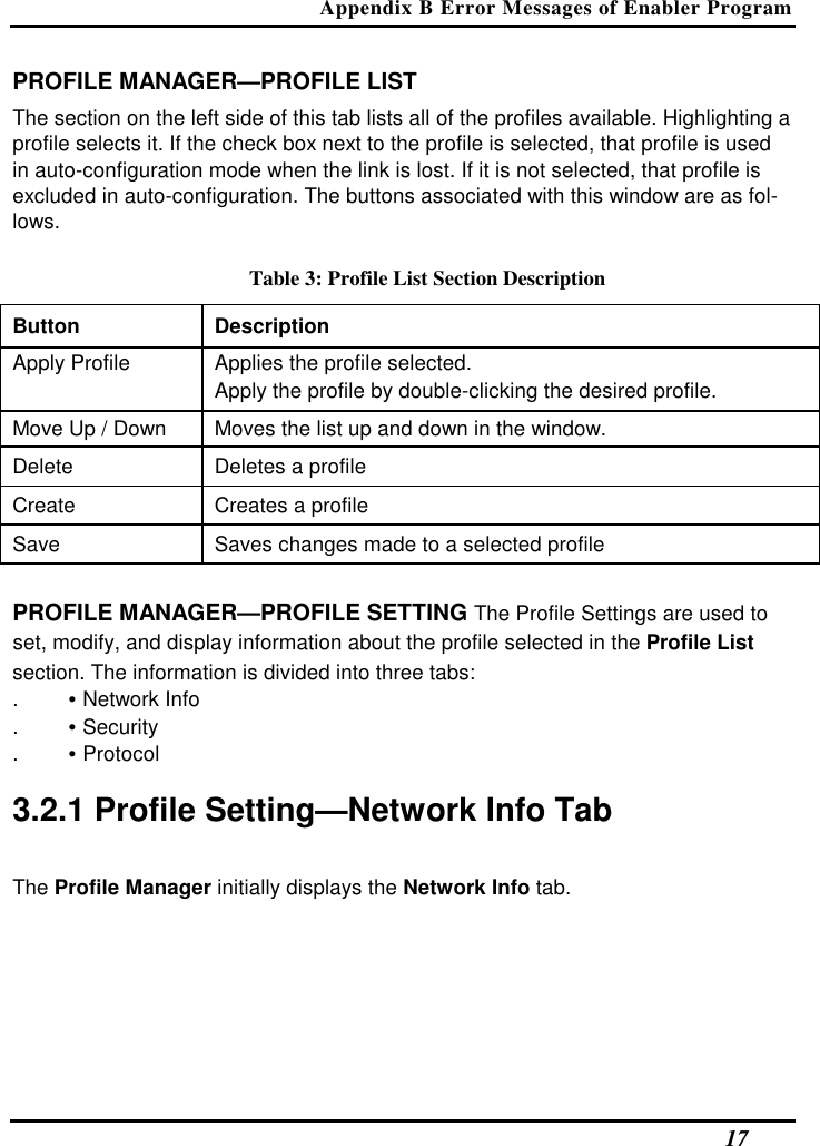 Appendix B Error Messages of Enabler Program   17 PROFILE MANAGER—PROFILE LIST  The section on the left side of this tab lists all of the profiles available. Highlighting a profile selects it. If the check box next to the profile is selected, that profile is used in auto-configuration mode when the link is lost. If it is not selected, that profile is excluded in auto-configuration. The buttons associated with this window are as fol-lows.  Table 3: Profile List Section Description Button  Description  Apply Profile   Applies the profile selected.   Apply the profile by double-clicking the desired profile.  Move Up / Down   Moves the list up and down in the window.  Delete   Deletes a profile  Create   Creates a profile  Save   Saves changes made to a selected profile   PROFILE MANAGER—PROFILE SETTING The Profile Settings are used to set, modify, and display information about the profile selected in the Profile List section. The information is divided into three tabs:  . • Network Info  . • Security  . • Protocol   3.2.1 Profile Setting—Network Info Tab  The Profile Manager initially displays the Network Info tab.  