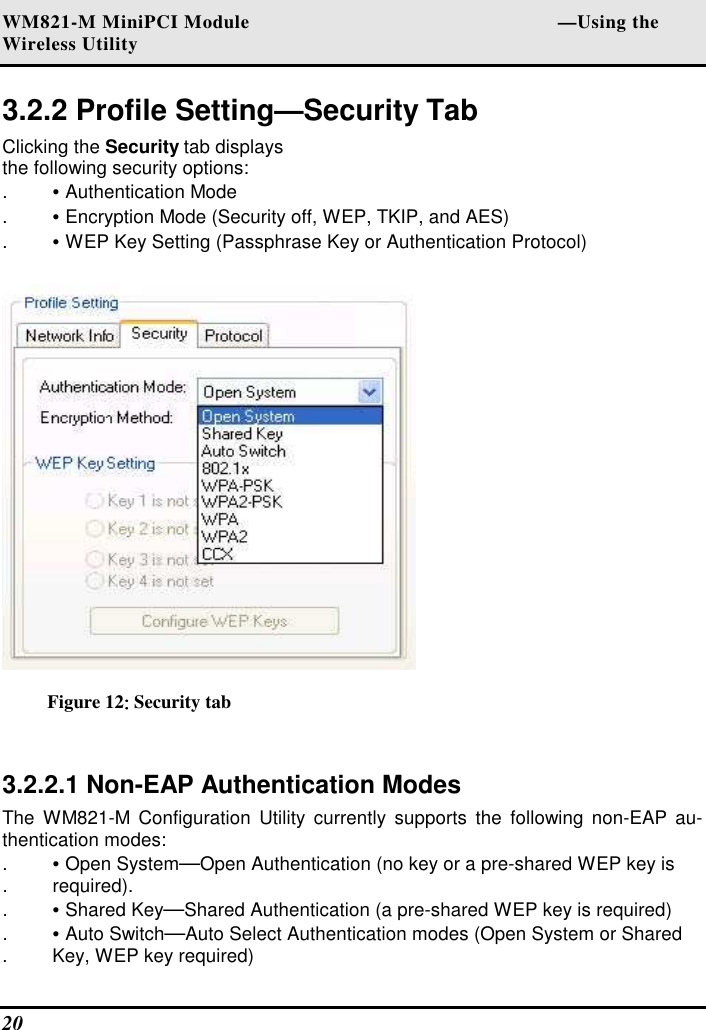 WM821-M MiniPCI Module                                                        —Using the Wireless Utility 20   3.2.2 Profile Setting—Security Tab  Clicking the Security tab displays the following security options:  . • Authentication Mode  . • Encryption Mode (Security off, WEP, TKIP, and AES)  . • WEP Key Setting (Passphrase Key or Authentication Protocol)    Figure 12:::: Security tab  3.2.2.1 Non-EAP Authentication Modes  The  WM821-M  Configuration  Utility currently  supports  the  following  non-EAP au-thentication modes:  . • Open System—Open Authentication (no key or a pre-shared WEP key is  .  required).  . • Shared Key—Shared Authentication (a pre-shared WEP key is required)  . • Auto Switch—Auto Select Authentication modes (Open System or Shared  .  Key, WEP key required)  