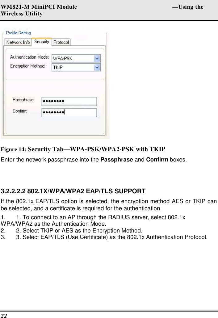 WM821-M MiniPCI Module                                                        —Using the Wireless Utility 22    Figure 14: Security Tab—WPA-PSK/WPA2-PSK with TKIP Enter the network passphrase into the Passphrase and Confirm boxes.   3.2.2.2.2 802.1X/WPA/WPA2 EAP/TLS SUPPORT  If the 802.1x EAP/TLS option is selected, the encryption method AES or TKIP can be selected, and a certificate is required for the authentication.  1.  1. To connect to an AP through the RADIUS server, select 802.1x WPA/WPA2 as the Authentication Mode.  2.  2. Select TKIP or AES as the Encryption Method.  3.  3. Select EAP/TLS (Use Certificate) as the 802.1x Authentication Protocol.   