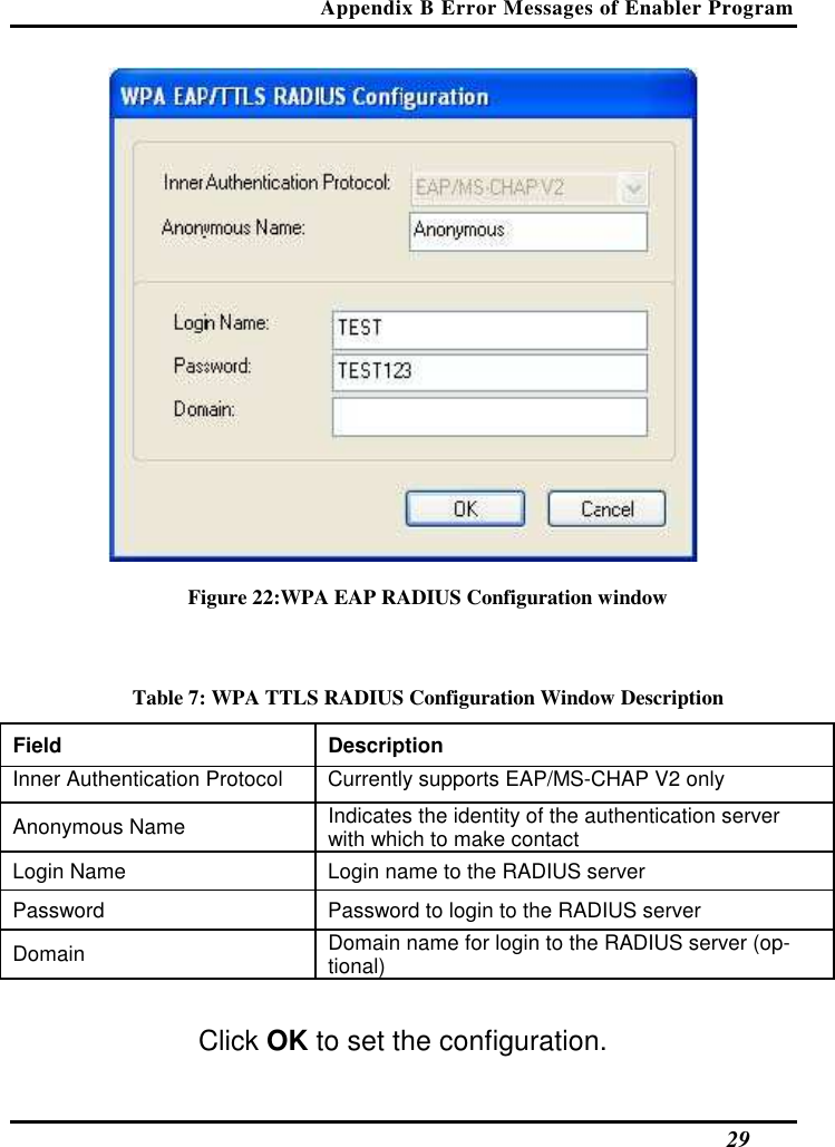 Appendix B Error Messages of Enabler Program   29  Figure 22:WPA EAP RADIUS Configuration window  Table 7: WPA TTLS RADIUS Configuration Window Description Field  Description  Inner Authentication Protocol   Currently supports EAP/MS-CHAP V2 only  Anonymous Name   Indicates the identity of the authentication server with which to make contact  Login Name   Login name to the RADIUS server  Password   Password to login to the RADIUS server  Domain   Domain name for login to the RADIUS server (op-tional)   Click OK to set the configuration.  
