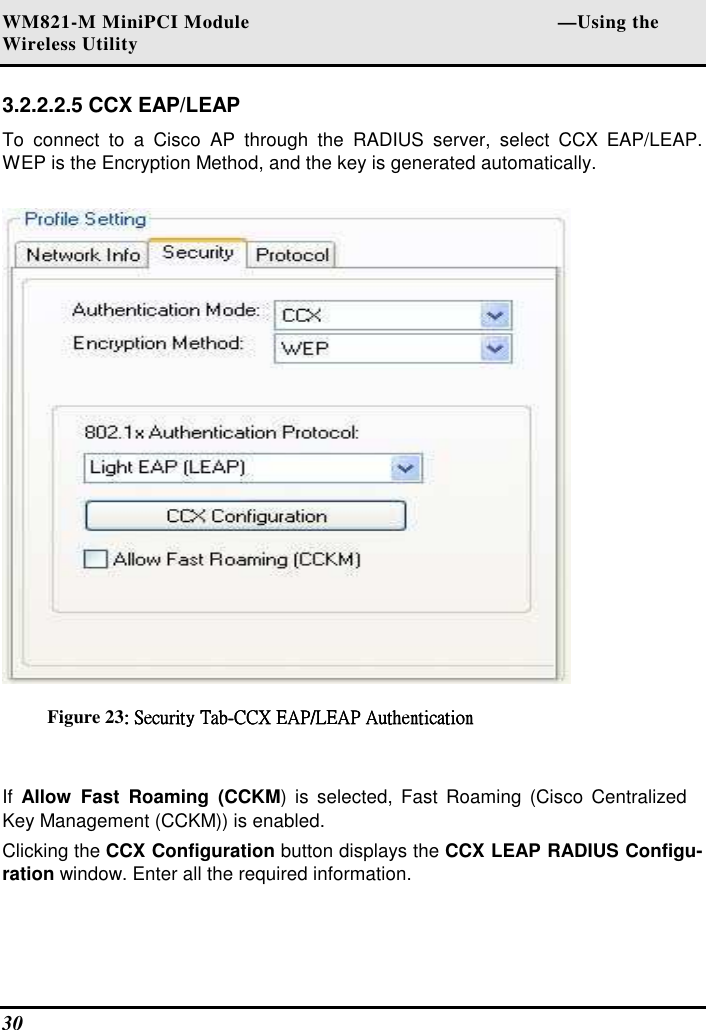 WM821-M MiniPCI Module                                                        —Using the Wireless Utility 30   3.2.2.2.5 CCX EAP/LEAP  To  connect  to  a  Cisco  AP  through  the  RADIUS  server,  select  CCX  EAP/LEAP. WEP is the Encryption Method, and the key is generated automatically.   Figure 23:::: Security TabSecurity TabSecurity TabSecurity Tab----CCX EAP/LEAP AuthenticationCCX EAP/LEAP AuthenticationCCX EAP/LEAP AuthenticationCCX EAP/LEAP Authentication     If  Allow  Fast  Roaming  (CCKM)  is selected, Fast  Roaming  (Cisco Centralized Key Management (CCKM)) is enabled.  Clicking the CCX Configuration button displays the CCX LEAP RADIUS Configu-ration window. Enter all the required information.  