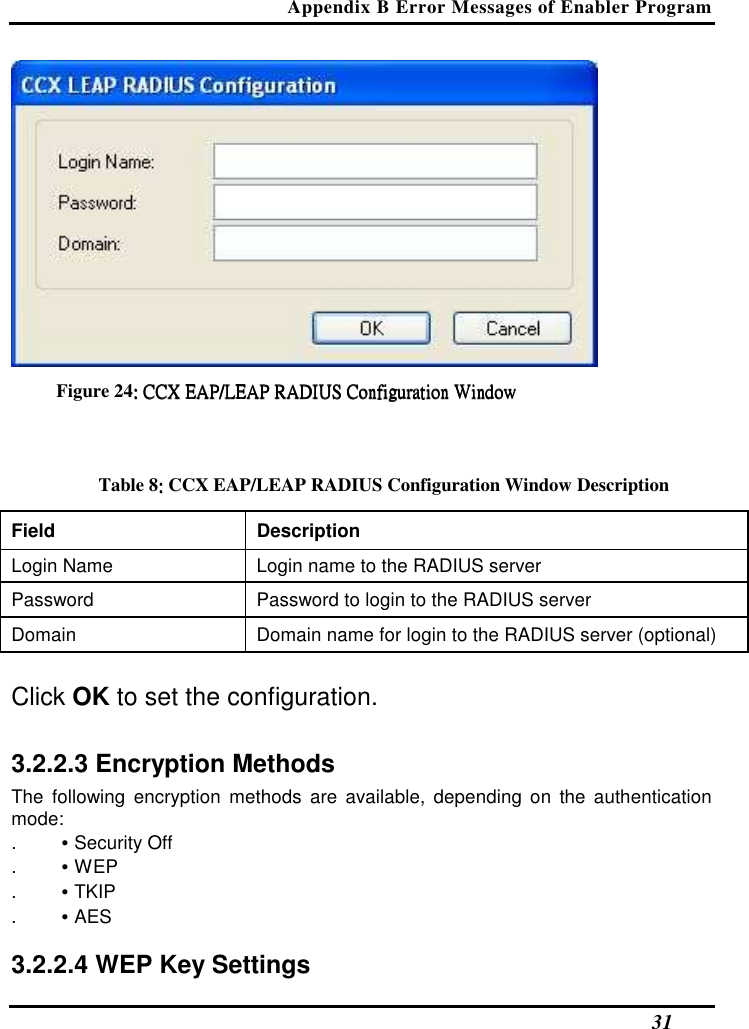 Appendix B Error Messages of Enabler Program   31  Figure 24:::: CCX ECCX ECCX ECCX EAP/LEAP RADIUS Configuration WindowAP/LEAP RADIUS Configuration WindowAP/LEAP RADIUS Configuration WindowAP/LEAP RADIUS Configuration Window     Table 8:::: CCX EAP/LEAP RADIUS Configuration Window Description Field  Description  Login Name   Login name to the RADIUS server  Password   Password to login to the RADIUS server  Domain   Domain name for login to the RADIUS server (optional)   Click OK to set the configuration.  3.2.2.3 Encryption Methods  The  following  encryption  methods  are  available, depending on  the authentication mode:  . • Security Off  . • WEP  . • TKIP  . • AES   3.2.2.4 WEP Key Settings  