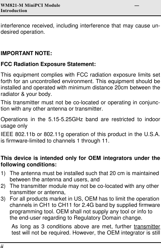 WM821-M MiniPCI Module                                                        —Introduction ii   interference received, including interference that may cause un-desired operation.  IMPORTANT NOTE: FCC Radiation Exposure Statement: This equipment complies with FCC radiation exposure limits set forth for an uncontrolled environment. This equipment should be installed and operated with minimum distance 20cm between the radiator &amp; your body. This transmitter must not be co-located or operating in conjunc-tion with any other antenna or transmitter. Operations  in  the  5.15-5.25GHz  band  are  restricted  to  indoor usage only  IEEE 802.11b or 802.11g operation of this product in the U.S.A. is firmware-limited to channels 1 through 11.  This device is intended only for OEM integrators under the following conditions: 1)  The antenna must be installed such that 20 cm is maintained between the antenna and users, and  2)  The transmitter module may not be co-located with any other transmitter or antenna,  3)  For all products market in US, OEM has to limit the operation channels in CH1 to CH11 for 2.4G band by supplied firmware programming tool. OEM shall not supply any tool or info to the end-user regarding to Regulatory Domain change. As long  as  3 conditions above are  met,  further transmitter test will not be required. However, the OEM integrator is still 